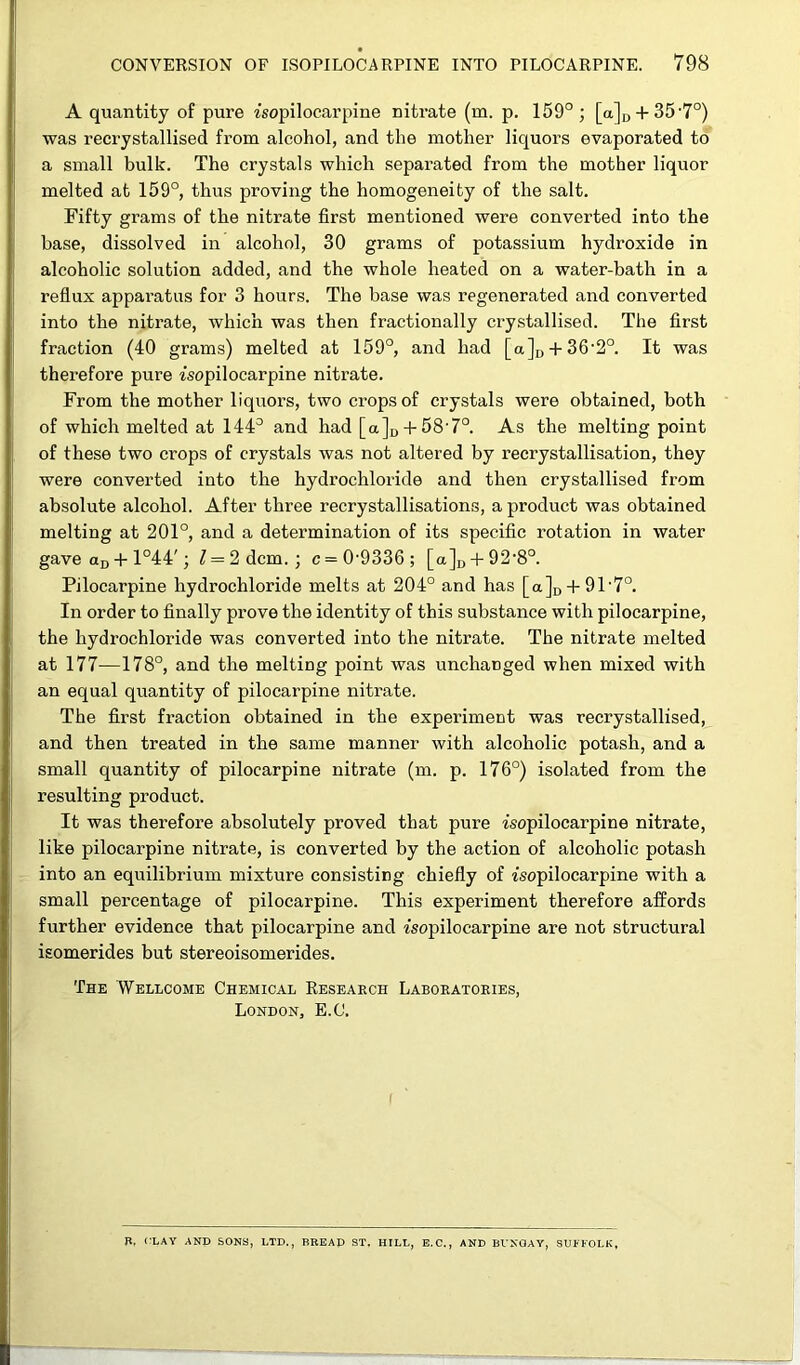 A quantity of pure isopilocarpine nitrate (m. p. 159°; [a]D + 35-7°) was recrystallised from alcohol, and the mother liquors evaporated to a small bulk. The crystals which separated from the mother liquor melted at 159°, thus proving the homogeneity of the salt. Fifty grams of the nitrate first mentioned were converted into the base, dissolved in alcohol, 30 grams of potassium hydroxide in alcoholic solution added, and the whole heated on a water-bath in a reflux apparatus for 3 hours. The base was regenerated and converted into the nitrate, which was then fractionally crystallised. The first fraction (40 grams) melted at 159°, and had [a]D + 36-2°. It was therefore pure isopilocarpine nitrate. From the mother liquors, two crops of crystals were obtained, both of which melted at 144° and had [a]D + 58'7°. As the melting point of these two crops of crystals was not altered by recrystallisation, they were converted into the hydrochloride and then crystallised from absolute alcohol. After three recrystallisations, a product was obtained melting at 201°, and a determination of its specific rotation in water gave aD + 1°44'; i = 2dcm. ; c = 09336; [a]D + 92‘8°. Pilocarpine hydrochloride melts at 204° and has [a]D + 91-7°. In order to finally prove the identity of this substance with pilocarpine, the hydrochloride was converted into the nitrate. The nitrate melted at 177—178°, and the melting point was unchanged when mixed with an equal quantity of pilocarpine nitrate. The first fraction obtained in the experiment was recrystallised, and then treated in the same manner with alcoholic potash, and a small quantity of pilocarpine nitrate (m. p. 176°) isolated from the resulting product. It was therefore absolutely proved that pure isopilocarpine nitrate, like pilocarpine nitrate, is converted by the action of alcoholic potash into an equilibrium mixture consisting chiefly of isopilocarpine with a small percentage of pilocarpine. This experiment therefore affords further evidence that pilocarpine and isopilocarpine are not structural isomerides but stereoisomerides. The Wellcome Chemical Research Laboratories, London, E.C. ft, CLAY AND SONS, LTD., BREAD ST. HILL, E. C., AND Bl'XGAY, SUFFOLK,