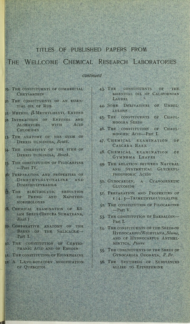 TITLES OF PUBLISHED PAPERS FROM The Wellcome Chemical Research Laboratories continued ig. The constituents of commercial Chrysarobin ;o. The constituents of an essen- tial oil of Rue ji. Methyl /3-Methylhexyl Ketone j2. Interaction of Ketones and Aldehydes with Acid Chlorides J3. The anatomy of the stem of Derris uliginosa, Benlh. 54. The chemistry of the stem of Derris uliginosa, Benlh. J5. The constitution of Pilocarpine —Part IV. ;6. Preparation and properties of Dim f.th vlg i.yoxai.in f. and Dimethylpyrazole i 57. The electrolytic reduction of Pheno- and Naphtho- MORPHOLONES ;S. Chemical examination of Ko- sam Seeds (Brucea Sumatrana, Roxb.) 59. Comparative anatomy of the Barks of the Salicaceai— Part I. to. The constitution of Chryso- phanic Acid and of Emodin *1. The constitution of Epinephrine \Z. A IVEVO-ROTATORY MODIFICATION of Quercitol 43. The CONSTITUENTS OF THE essential oil of Californian Laurel 44. Some Derivatives of Umbel- lulone 45. The constituents of Chaul- moogra Seeds 46. The constitution of Chaul- moogric Acid—Part I. 47. Chemical examination of Cascara Bark 48. Chemical examination of Gymnema Leaves 49. The relation between Natural and Synthetical Glyceryl- phosphoric Acids 50. Gynocardin, a Cyanogenetic Glucoside 51. Preparation and Properties of 1:4: 5—Trimetiiylglyoxaline 52. The constitution of Pilocarpine —Part V. 53. The constitution of Barbaloin— Part I. 54. Ti-ie constituents of the Seeds of HYDNOCARPUSWlGHTIANA,i?/«r?«£, AND OF HYDNOCARPUS AnTHEL- mintica, Pierre 5.5. The constituents of the Seeds of Gynocardia Odorata, R.Br. 56. The Synthesis of Substances allied to Epinephrine