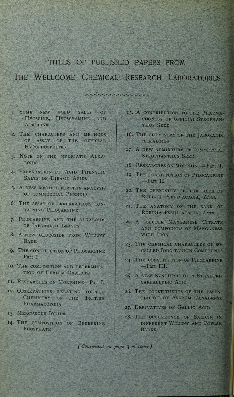 TITLES OF PUBLISHED PAPERS FROM The Wellcome Chemical Research Laboratories i. Some new gold salts of Hyoscine, Hyoscyamine, and Atropine 15. A CONTRIBUTION TO THE PHARMA- COGNOSY OK OFFICIAL STROPHAN- thus Seed 2. The CHARACTERS AND METHODS OF ASSAY OF THE OFFICIAL Hypophosphites 3. Note on the mydriatic Alka- loids 4. Preparation of Acid Piienylic Salts of Dibasic Acids 5. A NEW method for the analysis of commercial Phenols 6. The assay of preparations con- taining Pilocarpine 7. Pilocarpine and the alkaloids of Jaborandi Leaves 8. A NEW GLUCOSIDE FROM WILLOW Baric 9. The constitution of Pilocarpine Part I. 10. The composition and determina- tion of Cerium Oxalate 11. Researches on Morphine—Part I. 12. Observations relating to the Chemistry of the British Pharmacopoeia 13. Mercurous Iodide 14. The composition of Berberine Phosphate 16. The chemistry of the Jaborandi Alkaloids 17. A NEW ADMIXTURE OF COMMERCIAL Strophanthus Seed 18. Researches on Morphine—Part II. 19. The constitution of Pilocarpine —Part II. 20. The chemistry of the baric of- Robinia Pseud-acacia, Linn. 21. The anatomy of the baric of Robinia Pseud-acacia, Linn. 22. A soluble Manganese Citrate and compounds of Manganese with Iron 23. The chemical characters of so- called Iodo-tannin Compounds 24. The constitution of Pilocarpine —Part III. 25. A new Synthesis of a-ETHYLTRi- CARBALLYLIC ACID 26. The constituents of the essen- tial oil of Asarum Canadense 27. Derivatives of Gallic Acid 28. The occurrence of Salicin in different Willow and Poplar Barks (Continued on page 3 of rover)