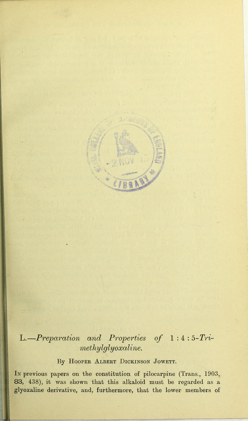 V L.—Preparation and Properties of 1:4: 5-Tri- metliylglyoxaiine. By Hooper Albert Dickinson Jowett. In previous papers on the constitution of pilocarpine (Trans,, 1903, 83, 438), it was shown that this alkaloid must be regarded as a glyoxaline derivative, and, furthermore, that the lower members of