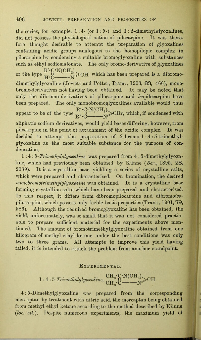 the series, for example, 1 : 4- (or 1 : 5-) and 1 : 2-dimethylglyoxalines, did not possess the physiological action of pilocarpine. It was there- fore thought desii’able to attempt the preparation of glyoxalines containing acidic groups analogous to the homopilopic complex in pilocarpine by condensing a suitable bromoglyoxaline with substances such as ethyl sodiomalonate. The only bromo-derivative of glyoxalines R'-C-N(CHS). of the type H#jj -^^OH which has been prepared is a dibromo- dimethylglyoxaline (Jowett and Potter, Trans., 1903, 83, 466), mono- bromo-derivatives not having been obtained. It may be noted that only the dibromo-derivatives of pilocarpine and isopilocarpine have been prepared. The only monobromoglyoxalines available would thus appear to be of the type ij V .A^>CBr, which, if condensed with XL * v aliphatic sodium derivatives, would yield bases differing, however, from pilocarpine in the point of attachment of the acidic complex. It was decided to attempt the preparation of 2-bromo-l : 4:5-trimethyl- glyoxaline as the most suitable substance for the purpose of con- densation. 1:4: 5-Trimethylglyoxaline was prepared from 4 : 5-dimethylglyoxa- line, which had previously been obtained by Kiinne (Ber., 1895, 28, 2039). It is a crystalline base, yielding a series of crystalline salts, which were prepared and characterised. On bromination, the desired monobromotrimethylglyoxaline was obtained. It is a crystalline base forming crystalline salts which have been prepared and characterised. In this respect, it differs from dibromopilocarpine and dibromoiso- pilocarpine, which possess only feeble basic properties (Trans., 1901, 79, 586). Although the required bromoglyoxaline has been obtained, the yield, unfortunately, was so small that it was not considered practic- able to prepare sufficient material for the experiments above men- tioned. The amount of bromotrimethylglyoxaline obtained from one kilogram of methyl ethyl ketone under the best conditions was only two to three grams. All attempts to impi’ove this yield having failed, it is intended to attack the problem from another standpoint. Experimental. . , K_. 777 7 . CH •C-N(CHs). ^TT 1:4: 5-Trimethylglyoxalme, 3 ]• A>CH. UJIg’C JN 4:5-Dimethylglyoxaline was prepared from the corresponding mercaptan by treatment with nitric acid, the mercaptan being obtained from methyl ethyl ketone according to the method described by Kiinne (loc. cit.). Despite numerous experiments, the maximum yield of