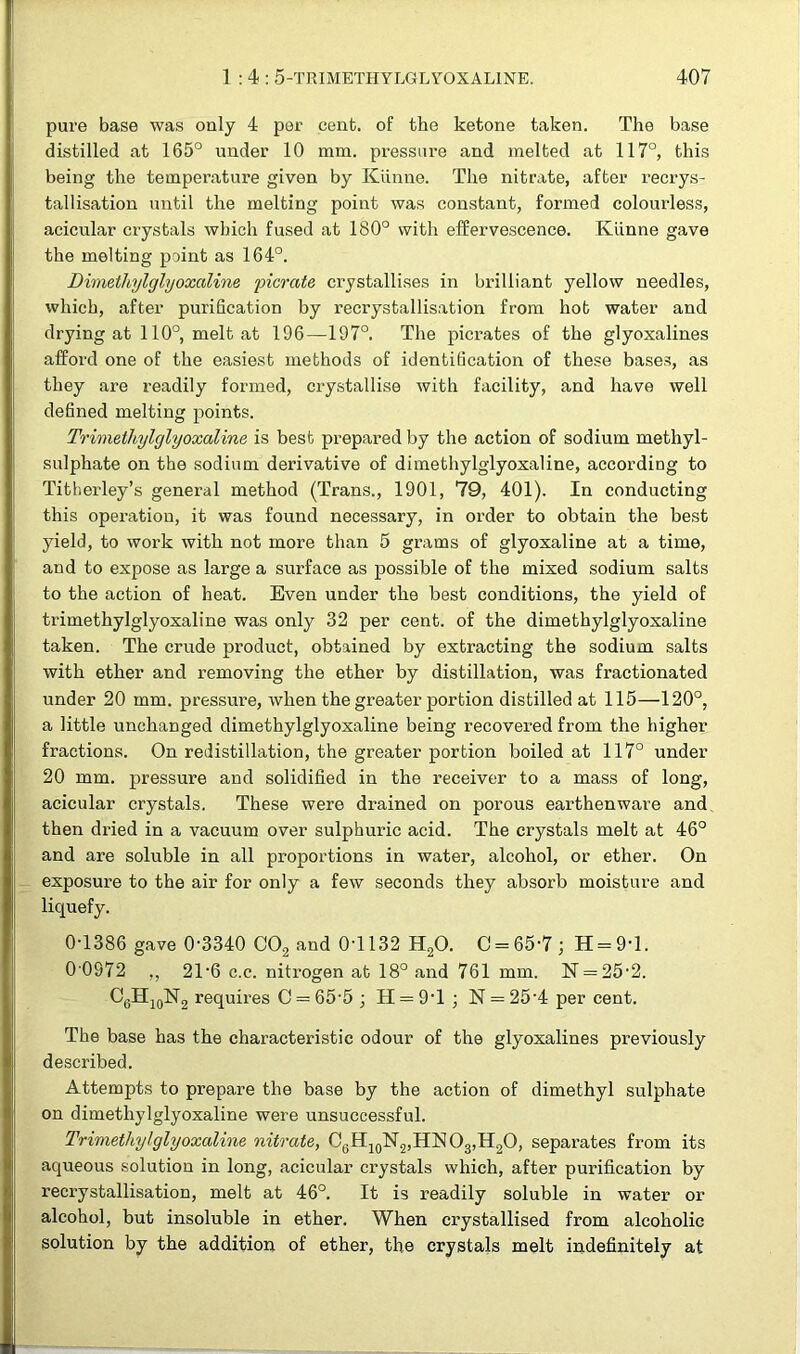 pure base was only 4 per cent, of the ketone taken. The base distilled at 165° under 10 mm. pressure and melted at 117°, this being the temperature given by Kiinne. The nitrate, after recrys- tallisation until the melting point was constant, formed colourless, acicular crystals which fused at 180° with effervescence. Iviinne gave the melting point as 164°. Dimethylglyoxaline picrate crystallises in brilliant yellow needles, which, after purification by recrystallisation from hot water and drying at 110°, melt at 196—197°. The picrates of the glyoxalines afford one of the easiest methods of identification of these bases, as they are readily formed, crystallise with facility, and have well defined melting points. Trimethylglyoxaline is best prepared by the action of sodium methyl- sulphate on the sodium derivative of dimethylglyoxaline, according to Titherley’s general method (Trans., 1901, 79, 401). In conducting this operation, it was found necessary, in order to obtain the best yield, to work with not more than 5 grams of glyoxaline at a time, and to expose as large a surface as possible of the mixed sodium salts to the action of heat. Even under the best conditions, the yield of trimethylglyoxaline was only 32 per cent, of the dimethylglyoxaline taken. The crude product, obtained by extracting the sodium salts with ether and removing the ether by distillation, was fractionated under 20 mm. pressure, when the greater portion distilled at 115—120°, a little unchanged dimethylglyoxaline being recovered from the higher fractions. On redistillation, the greater portion boiled at 117° under 20 mm. pressure and solidified in the receiver to a mass of long, acicular crystals. These were drained on porous earthenware and then dried in a vacuum over sulphuric acid. The crystals melt at 46° and are soluble in all proportions in water, alcohol, or ether. On exposure to the air for only a few seconds they absorb moisture and liquefy. 0-1386 gave 0-3340 002 and 04132 H20. C = 65-7; H = 9T. 0 0972 ,, 21 *6 c.c. nitrogen at 18° and 761 mm. K = 25-2. C6H10lsr2 requires O = 65-5 ; H = 9T ; N = 25’4 per cent. The base has the characteristic odour of the glyoxalines previously described. Attempts to prepare the base by the action of dimethyl sulphate on dimethylglyoxaline were unsuccessful. Trimethylglyoxaline, nitrate, C6H10lSr2,HlSIO3,H2O, separates from its aqueous solution in long, acicular crystals which, after purification by recrystallisation, melt at 46°. It is readily soluble in water or alcohol, but insoluble in ether. When crystallised from alcoholic solution by the addition of ether, the crystals melt indefinitely at