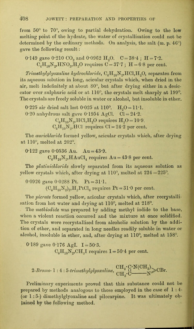 from 50° to 70°, owing to partial dehydration. Owing to the low melting point of the hydrate, the water of crystallisation could not be determined by the ordinary methods. On analysis, the salt (m. p. 46°) gave the following result: 0049 gave 0-210 C02 and 0-0962 H20. C = 38-4; H = 7'2. CgH10N2,HNO3,H2O requires 0 = 37'7; H = 6'8 per cent. Trimethylglyoxaline hydrochloride, C6H10N2,HCl,H2O, separates from its aqueous solution in long, acicular crystals which, when dried in the air, melt indefinitely at about 80°, but after drying either in a desic- cator over sulphuric acid or at 110°, the crystals melt sharply at 199°. The crystals are freely soluble in water or alcohol, but insoluble in ether. 0-225 air dried salt lost 0-025 at 110°. H20 = 1T1. 0-20 anhydrous salt gave 0-1954 AgCl. Cl = 24-2. C0H10N2,HCl,H2O requires H20= 10-9, CcH10N2,HC1 requires Cl = 24-2 per cent. The aurichloride formed yellow, acicular crystals which, after drying at 110°, melted at 202°. 0-122 gave 0-0536 Au. Au = 43-9. C6H10N2,HAuC14 requires Au = 43-8 per cent. The platinichloride slowly separated from its aqueous solution as yellow crystals which, after drying at 110°, melted at 224—225°. 0-0926 gave 0-0288 Pt. Pt = 31T. (C6H10N2)2,H2PtCl6 requires Pt = 310 per cent. The picrate formed yellow, acicular crystals which, after recrystalli- sation from hot water and drying at 110°, melted at 218°. The methiodide was prepared by adding methyl iodide to the base, when a violent reaction occurred and the mixture at once solidified. The crystals were recrystallised from alcoholic solution by the addi- tion of ether, and separated in long needles readily soluble in water or alcohol, insoluble in ether, and, after drying at 110°, melted at 158°. 0-189 gave 0-176 Agl. 1 = 50-3. CgH10N2,CH3I requires I = 50-4 per cent. CH -ONfCH ) 2-Bromo-1:4: 5-trimethylglyoxaline, !4 iy^>CBr. CJlLo*v> jn Preliminai’y experiments proved that this substance could not be prepared by methods analogous to those employed in the case of 1:4- (or 1 :5-) dimethylglyoxaline and pilocarpine. It was ultimately ob- tained by the following method.