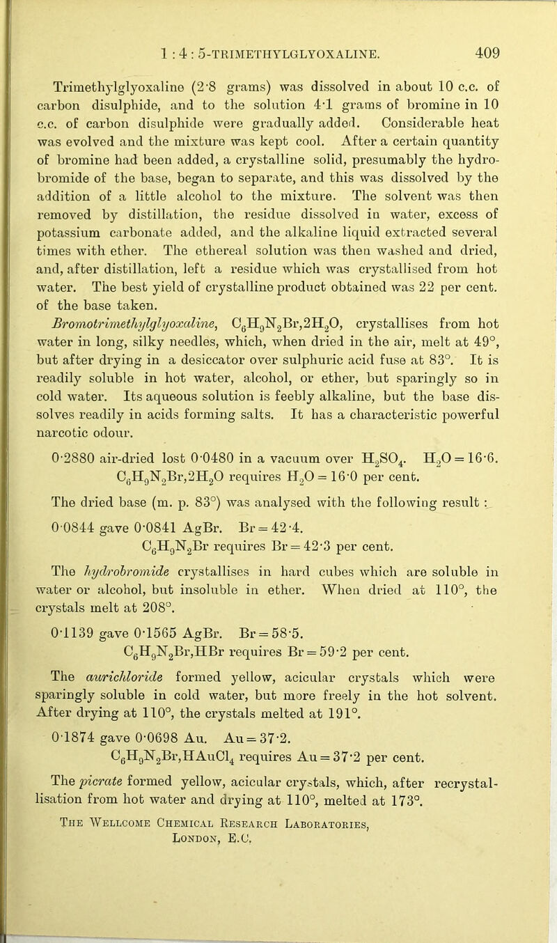 Trimethylglyoxaline (2-8 grams) was dissolved in about 10 c.c. of carbon disulphide, and to the solution 4T grams of bromine in 10 c.c. of carbon disulphide were gradually added. Considerable heat was evolved and the mixture was kept cool. After a certain quantity of bromine had been added, a crystalline solid, presumably the hydro- bromide of the base, began to separate, and this was dissolved by the addition of a little alcohol to the mixture. The solvent was then removed by distillation, the residue dissolved iu water, excess of potassium carbonate added, and the alkaline liquid extracted several times with ether. The ethereal solution was then washed and dried, and, after distillation, left a residue which was crystallised from hot water. The best yield of crystalline product obtained was 22 per cent, of the base taken. Bromotrimethylglyoxaline, C6H0N2Br,2H2O, crystallises from hot water in long, silky needles, which, when dried in the air, melt at 49°, but after drying in a desiccator over sulphuric acid fuse at 83°. It is readily soluble in hot water, alcohol, or ether, but sparingly so in cold water. Its aqueous solution is feebly alkaline, but the base dis- solves readily in acids forming salts. It has a characteristic powerful narcotic odour. 0-2880 air-dried lost 0-0480 in a vacuum over H2S04. H20 = 16-6. CfiH9N2Br,2H20 requires H20 = 16'0 per cent. The dried base (m. p. 83°) was analysed with the following result : 0 0844 gave 0-0841 AgBr. Br = 42-4. CeH9N2Br requires Br = 42-3 per cent. The hydrobromide crystallises in hard cubes which are soluble in water or alcohol, but insoluble in ether. When dried at 110°, the crystals melt at 208°. 0'1139 gave 0-1565 AgBr. Br = 58-5. C6H9N2Br,HBr requires Br = 59'2 per cent. The aurichloride formed yellow, acicular crystals which were sparingly soluble in cold water, but more freely in the hot solvent. After drying at 110°, the crystals melted at 191°. 0-1874 gave 0-0698 Au. Au = 37-2. C6H9lSr2Br,HAuCl4 requires Au = 37’2 per cent. The picrate formed yellow, acicular crystals, which, after recrystal- lisation from hot water and drying at 110°, melted at 173°. The Wellcome Chemical Research Laboratories, London, E.C.