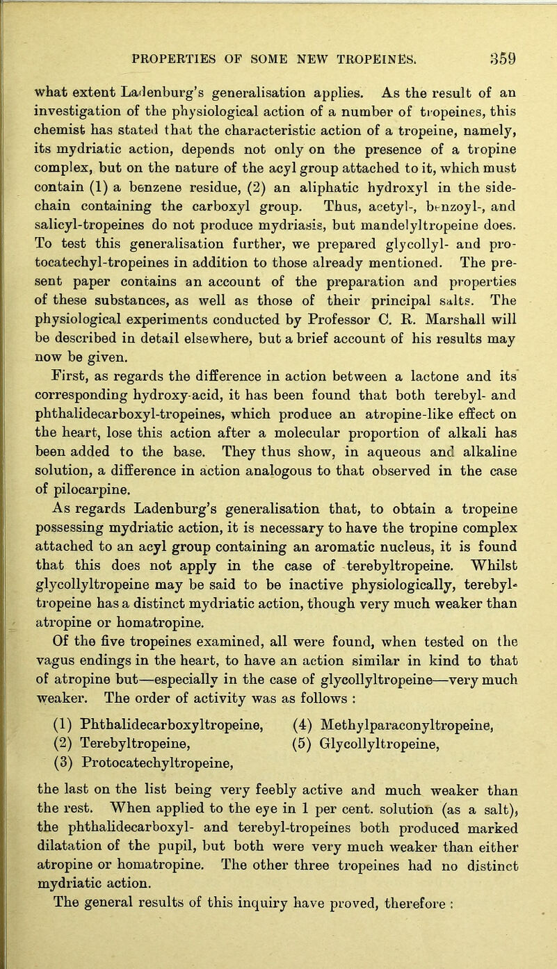 what extent Ladenburg’s generalisation applies. As the result of an investigation of the physiological action of a number of tropeines, this chemist has stated that the characteristic action of a tropeine, namely, its mydriatic action, depends not only on the presence of a tropine complex, but on the nature of the acyl group attached to it, which must contain (1) a benzene residue, (2) an aliphatic hydroxyl in the side- chain containing the carboxyl group. Thus, acetyl-, bt-nzoyl-, and salicyl-tropeines do not produce mydriasis, but mandelyltropeine does. To test this generalisation further, we prepared glycolly 1- and pro- tocatechyl-tropeines in addition to those already mentioned. The pre- sent paper contains an account of the preparation and properties of these substances, as well as those of their principal salts. The physiological experiments conducted by Professor C. R. Marshall will be described in detail elsewhere, but a brief account of his results may now be given. First, as regards the difference in action between a lactone and its corresponding hydroxy-acid, it has been found that both terebyl- and phthalidecarboxyl-tropeines, which produce an atropine-like effect on the heart, lose this action after a molecular proportion of alkali has been added to the base. They thus show, in aqueous and alkaline solution, a difference in action analogous to that observed in the case of pilocarpine. As regards Ladenburg’s generalisation that, to obtain a tropeine possessing mydriatic action, it is necessary to have the tropine complex attached to an acyl group containing an aromatic nucleus, it is found that this does not apply in the case of terebyltropeine. Whilst glycollyltropeine may be said to be inactive physiologically, terebyl- tropeine has a distinct mydriatic action, though very much weaker than atropine or homatropine. Of the five tropeines examined, all were found, when tested on the vagus endings in the heart, to have an action similar in kind to that of atropine but—especially in the case of glycollyltropeine—very much weaker. The order of activity was as follows : (1) Phthalidecarboxyltropeine, (4) Methylparaconyltropeine, (2) Terebyltropeine, (5) Glycollyltropeine, (3) Protocatechyltropeine, the last on the list being very feebly active and much weaker than the rest. When applied to the eye in 1 per cent, solution (as a salt), the phthalidecarboxyl- and terebyl-tropeines both produced marked dilatation of the pupil, but both were very much weaker than either atropine or homatropine. The other three tropeines had no distinct mydriatic action. The general results of this inquiry have proved, therefore :