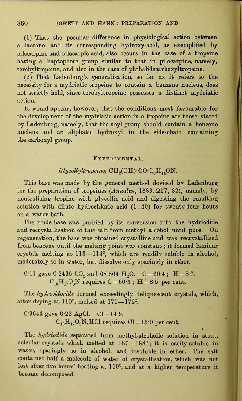 (1) That the peculiar difference in physiological action between a lactone and its corresponding hydroxy-acid, as exemplified by pilocarpine and pilocarpic acid, also occurs in the case of a tropeine having a haptophore group similar to that in pilocarpine, namely, terebyltropeine, and also in the case of phthalidecarboxyltropeine. (2) That Ladenburg’s generalisation, so far as it refers to the necessity for a mydriatic tropeine to contain a benzene nucleus, does not strictly hold, since terebyltropeine possesses a distinct mydriatic action. It would appear, however, that the conditions most favourable for the development of the mydriatic action in a tropeine are those stated by Ladenburg, namely, that the acyl group should contain a benzene nucleus and an aliphatic hydroxyl in the side-chain containing the carboxyl group. Experimental. Glycollyltropeine, C H2(OH) • CO • C8H14ON. This base was made by the general method devised by Ladenburg for the preparation of tropeines (Annalen, 1883, 217, 82), namely, by neutralising tropine with glycollic acid and digesting the resulting solution with dilute hydrochloric acid (1 :40) for twenty-four hours on a water-bath. The crude base was purified by its conversion into the hydriodide and recrystallisation of this salt from methyl alcohol until pure. On regeneration, the base was obtained crystalline and was recrystallised from benzene.until the melting point was constant ; it formed laminar crystals melting at 113—114°, which are readily soluble in alcohol, moderately so in water, but dissolve only sparingly in ether. 0-11 gave 0-2436 C02 and 0-0864 H20. C = 60'4; H = 8 7. C10Hl7O3N requires C = 60-3 j H = 8-5 percent. The hydrochloride formed exceedingly deliquescent crystals, which, after drying at 110°, melted at 171—172°. 0-3644 gave 0-22 AgCl. Cl = 14-9. C10H17O3N,HCl requires Cl = 15-0 per cent. • The hydriodide separated from methyl-alcoholic solution in stout, acicular crystals which melted at 187—188°; it is easily soluble in water, sparingly so in alcohol, and insoluble in ether. The salt contained half a molecule of water of crystallisation, which was not lost after five hours’ heating at 110°, and at a higher temperature it became decomposed.