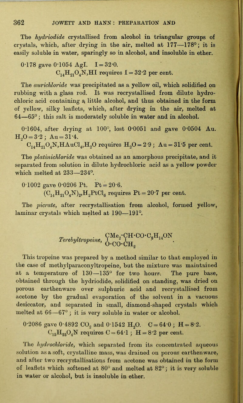 The hydriodide crystallised from alcohol in triangular groups of crystals, which, after drying in the air, melted at 177—178°; it is easily soluble in water, sparingly so in alcohol, and insoluble in ether. 0-178 gave 0T054 Agl. 1 = 32-0. requires 1 = 32-2 per cent. The auricliloride was precipitated as a yellow oil, which solidified on rubbing with a glass rod. It was recrystallised from dilute hydro- chloric acid containing a, little alcohol, and thus obtained in the form of yellow, silky leaflets, which, after drying in the air, melted at 64—65°; this salt is moderately soluble in water and in alcohol. 0-1604, after drying at 100°, lost 00051 and gave 0-0504 Au. H20 = 3-2; Au = 31-4. C14H2104N,HAuC14,H20 requires H20= 2 9 ; Au = 3T5 per cent. The platinichloride was obtained as an amorphous precipitate, and it separated from solution in dilute hydrochloric acid as a yellow powder which melted at 233—234°. 0T002 gave 0-0206 Pt. Pt = 20-6. (C14H2104N)2,H2PtCl6 requires Pt = 20-7 per cent. The picrate, after recrystallisation from alcohol, formed yellow, laminar crystals which melted at 190—191°. Terebyltropeine, CMe2-CH-CO-C8H14ON 6-00-CH2 This tropeine was prepared by a method similar to that employed in the case of methylparaconyltropeine, but the mixture was maintained at a temperature of 130—135° for two hours. The pure base, obtained through the hydriodide, solidified on standing, was dried on porous earthenware over sulphuric acid and x-ecrystallised from acetone by the gradual evaporation of the solvent in a vacuous desiccator, and separated in small, diamond-shaped crystals which melted at 66—67° ; it is very soluble in water or alcohol. 0-2086 gave 0-4892 C02 and 0-1542 H20. C = 64'0 ; H = 8-2. C15H2304N requires C = 64T ; H = 8‘2 per cent. The hydrochloride, which sepax-ated from its concentrated aqueous solution as a soft, cx-ystalline mass, was dx-aiued on porous earthenware, axxd after two recrystallisations fx-om acetone was obtained in the form of leaflets which softened at 80° aixd melted at 82° j it is vex-y soluble in water or alcohol, but is insoluble in ether.