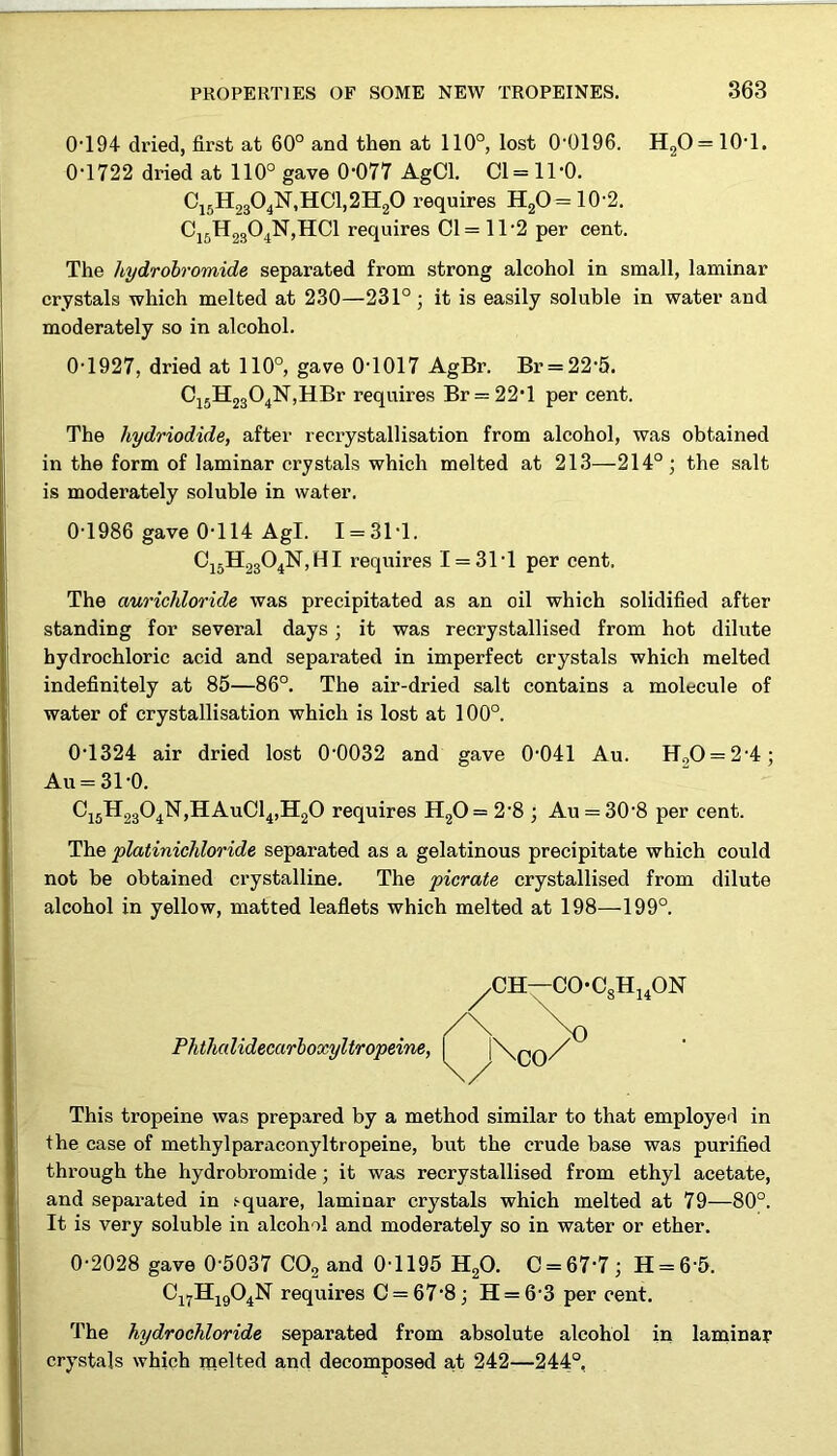 0T94 dried, first at 60° and then at 110°, lost 0-0196. H20 = 10-1. 0-1722 dried at 110° gave 0-077 AgCl. Cl= 11*0. C15H2304N,HC1,2H20 requires H2O=10-2. Ci5H2304N,HC1 requires Cl= 11-2 per cent. The hydrobromide separated from strong alcohol in small, laminar crystals which melted at 230—231°; it is easily soluble in water and moderately so in alcohol. 0-1927, dried at 110°, gave 0-1017 AgBr. Br = 22-5. C15H2304lSr,HBr requires Br = 22-1 per cent. The hydriodide, after recrystallisation from alcohol, was obtained in the form of laminar crystals which melted at 213—214°; the salt is moderately soluble in water. 0-1986 gave 0-114 Agl. I = 3M. C15H2304N,HI requires I = 3T1 per cent. The aurichloride was precipitated as an oil which solidified after standing for several days ; it was recrystallised from hot dilute hydrochloric acid and separated in imperfect crystals which melted indefinitely at 85—86°. The air-dried salt contains a molecule of water of crystallisation which is lost at 100°. 0-1324 air dried lost 0-0032 and gave 0-041 Au. H00 = 2-4; Au = 31-0. Ci5H2304N,HAuC14,H20 requires H20 = 2-8 ; Au = 30-8 per cent. The platinicliloride separated as a gelatinous precipitate which could not be obtained crystalline. The picrate crystallised from dilute alcohol in yellow, matted leaflets which melted at 198—199°. ^CH—COC8H14ON Phthcdidecarboxyltropeine, | ,\qq/ This tropeine was prepared by a method similar to that employed in the case of methylparaconyltropeine, but the crude base was purified through the hydrobromide; it was recrystallised from ethyl acetate, and separated in .‘•quare, laminar crystals which melted at 79—80°. It is very soluble in alcohol and moderately so in water or ether. 0-2028 gave 0-5037 C02 and 01195 H20. C = 67-7; H = 6‘5. Cl7H1904N requires 0 = 678; H = 6-3 per cent. The hydrochloride separated from absolute alcohol in laminar crystals which melted and decomposed a,t 242—244°,