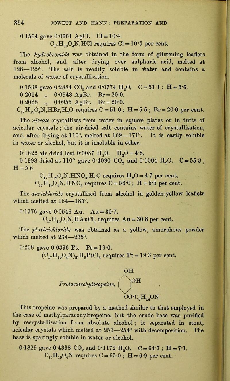 0-1564 gave 0-0661 AgCl. Cl = 10'4. C17H1904N,HC1 requires Cl= 10-5 per cent. The hydrobromide was obtained in the form of glistening leaflets from alcohol, and, after drying over sulphuric acid, melted at 128—129°. The salt is readily soluble in water and contains a molecule of water of crystallisation. 0-1538 gave 0-2884 C02 and 0 0774 H20. C = 51 -1 ; H = 5-6. 0-2014 „ 0-0948 AgBr. Br = 20-0. 0-2028 „ 0-0955 AgBr. Br = 20-0. Cl7H1904N,HBr,H20 requires C = 510 ; H = 5-5 ; Br = 20 0 per cent. The nitrate crystallises from water in square plates or in tufts of acicular crystals; the air-dried salt contains water of crystallisation, and, after drying at 110°, melted at 169—171°. It is easily soluble in water or alcohol, but it is insoluble in ether. 0T822 air di-ied lost 0‘0087 H20. H20 = 48. 0-1998 dried at 110° gave 0-4090 C02 and 0-1004 H20. C = 55-8 ; H = 5 6. Cl7H1904N,HN03,H20 requires H20 = 4-7 per cent. Cl7H1904N,HN03 requires C = 56'0; H = 5-5 per cent. The aurichloride crystallised from alcohol in golden-yellow leaflets which melted at 184—185°. 0-1776 gave 0-0546 Au. Au = 30-7. Ci7H1904N,HAuC14 requires Au = 30-8 per cent. The platinichloride was obtained as a yellow, amorphous powder which melted at 234—235°. 0-208 gave 0-0396 Pt. Pt = 19-0. (Cl7H1904N)2,H2PtCl6 requires Pt = 19-3 per cent. Protocatecliyltropeine, OH OH C0-08H140N This tropeine was prepared by a method similar to that employed in the case of methylparaconyltropeine, but the crude base was purified by recrystallisation from absolute alcohol; it separated in stout, acicular crystals which melted at 253—254° with decomposition. The base is sparingly soluble in water or alcohol. 0-1829 gave 0-4338 C02 and 0-1172 H20. C = 64-7 ; H = 7’l. C15H1904N requires C = 65-0 • H = 69 per cent,