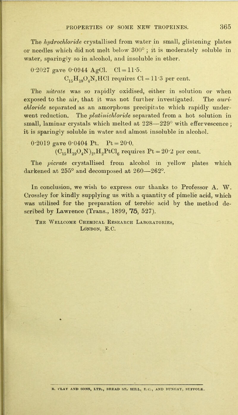 The hydrochloride crystallised from water in small, glistening plates or needles which did not melt below 300° ; it is moderately soluble in water, sparingly so in alcohol, and insoluble in ether. 0-2027 gave 0-0944 AgCl. 01 = 11-5. C15H1904N,HC1 requires Cl = 11-3 per cent. The nitrate was so rapidly oxidised, either in solution or when exposed to the air, that it was not further investigated. The auri- chloride separated as an amorphous precipitate which rapidly under- went reduction. The platinichloride separated from a hot solution in small, laminar crystals which melted at 228—229° with effervescence; it is sparingly soluble in water and almost insoluble in alcohol. 0-2019 gave 0-0404 Pt. Pt = 20'0. (C15H1904N)2,H2PtCl6 requires Pt = 20-2 per cent. The picrate crystallised from alcohol in yellow plates which darkened at 255° and decomposed at 260—262°. In conclusion, we wish to express our thanks to Professor A. W. Crossley for kindly supplying us with a quantity of pimelic acid, which was utilised for the preparation of terebic acid by the method de- scribed by Lawrence (Trans., 1899, 75, 527). The Wellcome Chemical Research Laboratories, London, E.C. R. CLAY AND SONS, LTD., BREAD ST. HILL, E.C’., AND BUNGAY, SUFFOLK.
