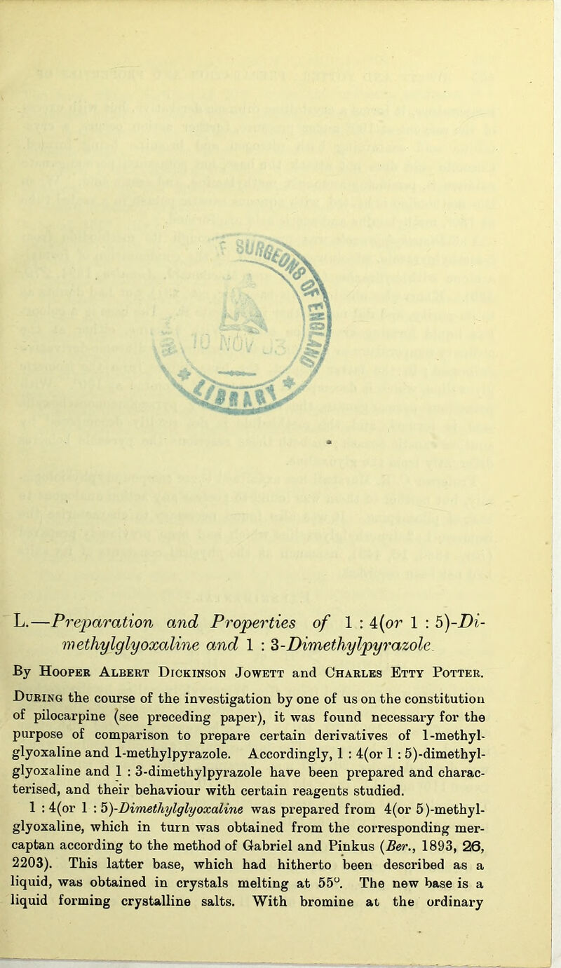 methylglyoxaline and 1 : Z-Dimethylpyrazole By Hooper Albert Dickinson Jowett and Charles Etty Potter. During the course of the investigation by one of us on the constitution of pilocarpine (see preceding paper), it was found necessary for the purpose of comparison to prepare certain derivatives of 1-methyl- glyoxaline and 1-methylpyrazole. Accordingly, 1 : 4(or 1 : 5)-dimethyl- glyoxaline and 1 ; 3-dimethylpyrazole have been prepared and charac- terised, and their behaviour with certain reagents studied. 1 ; 4(or 1 \ 5)-Dimethylglyoxaline was prepared from 4(or 5)-methyl- glyoxaline, which in turn was obtained from the corresponding mer- captan according to the method of Gabriel and Pinkus {Ber., 1893, 26, 2203). This latter base, which had hitherto been described as a liquid, was obtained in crystals melting at 55“ The new base is a liquid forming crystalline salts. With bromine at the ordinary