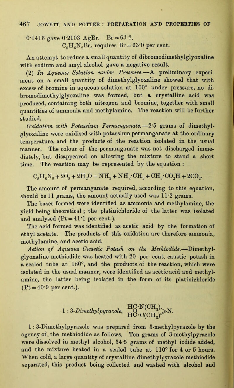 0-1416 gave 0-2103 AgBr. Br = 63'2. C5HgN’2®*’2 requires Br = 63-0 per cent. An attempt to reduce a small quantity of dibromodimethylglyoxaline with sodium and amyl alcohol gave a negative result. (2) In Aqueous Solution under Pressure.—A preliminary experi- ment on a small quantity of dimethylglyoxaline showed that with excess of bromine in aqueous solution at 100° under pressure, no di- bromodimethylglyoxaline was formed, but a crystalline acid was produced, containing both nitrogen and bromine, together with small quantities of ammonia and methylamine. The reaction will be further studied. Oxidation with Potassium Permanganate,—2-5 grams of dimethyl- glyoxaline were oxidised with potassium permanganate at the ordinary temperature, and the products of the reaction isolated in the usual manner. The colour of the permanganate was not discharged imme- diately, but disappeared on allowing the mixture to stand a short time. The reaction may be represented by the equation : OgFgNg + 2O2 -1- 2H2O = NH3 -H NH2-CH3 + CH3-C02H -i- 2CO2. The amount of permanganate required, according to this equation, should be 11 grams, the amount actually used was 11-2 grams. The bases formed were identified as ammonia and methylamine, the yield being theoretical; the platinichloride of the latter was isolated and analysed (Pt = 41'l per cent.). The acid formed was identified as acetic acid by the formation of ethyl acetate. The products of this oxidation are therefore ammonia, methylamine, and acetic acid. Action of Aqueous Caustic Potash on the Methiodide.—Dimethyl- glyoxaline methiodide was heated with 20 per cent, caustic potash in a sealed tube at 180°, and the products of the reaction, which were isolated in the usual manner, were identified as acetic acid and methyl- amine, the latter being isolated in the form of its platinichloride (Pt = 40-9 per cent.). , o ... 7 , 7 HC-N(CHA 1 -.Z-Dimethylpyrazole, )^^’ 1 ; 3-Dimethylpyrazole was prepared from 3-methylpyrazole by the agency of. the methiodide as follows. Ten grams of 3-methylpyrazole were dissolved in methyl alcohol, 34'5 grams of methyl iodide added, and the mixture heated in a sealed tube at 110° for 4 or 5 hours. When cold, a large quantity of crystalline dimethylpyrazole methiodide separated, this product being collected and washed with alcohol and