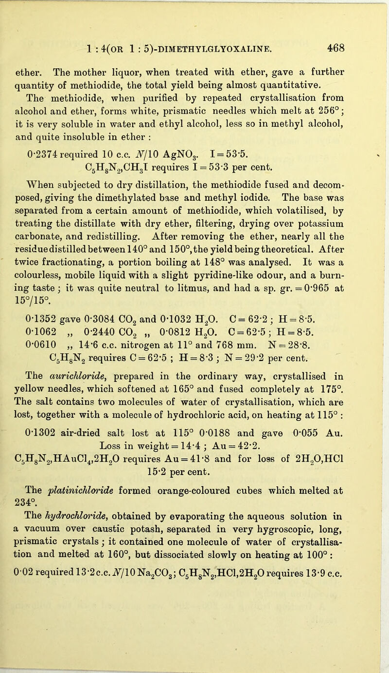 ether. The mother liquor, when treated with ether, gave a further quantity of methiodide, the total yield being almost quantitative. The methiodide, when purified by repeated crystallisation from alcohol and ether, forms white, prismatic needles which melt at 256°; it is very soluble in water and ethyl alcohol, less so in methyl alcohol, and quite insoluble in ether : 0'2374 required 10 c.c. JV/IO AgNOj. I = 53’5. CgHgNgjCHgT requires 1 = 53-3 per cent. When subjected to dry distillation, the methiodide fused and decom posed, giving the dimethylated base and methyl iodide. The base was separated from a certain amount of methiodide, which volatilised, by treating the distillate with dry ether, filtering, drying over potassium carbonate, and redistilling. After removing the ether, nearly all the residue distilled between 140° and 150°, the yield being theoretical, Af ter twice fractionating, a portion boiling at 148° was analysed. It was a colourless, mobile liquid with a slight pyridine-like odour, and a burn- ing taste ; it was quite neutral to litmus, and had a sp. gr. = 0-965 at 15°/15°. 0-1352 gave 0-3084 COg and 0-1032 H^O. C = 62-2 ; H = 8-5. 0-1062 „ 0-2440 CO2 „ 0-0812 H2O. C = 62-5; H = 8-5. 0-0610 „ 14-6 c.c. nitrogen at 11° and 768 mm. N = 28-8. 05HgN2 requires C = 62-5; H = 8-3; N = 29-2 per cent. The aurichloride, prepared in the ordinary way, crystallised in yellow needles, which softened at 165° and fused completely at 175°. The salt contains two molecules of water of crystallisation, which are lost, together with a molecule of hydrochloric acid, on heating at 115° : 0-1302 air-dried salt lost at 115° 0-0188 and gave 0-055 Au. Loss in weight = 14-4 ; Au = 42-2. C5HgN2»HAuCl4,2H20 requires Au = 41-8 and for loss of 2H20,HC1 15-2 per cent. The platinichlwide formed orange-coloured cubes which melted at 234°. The hydrochloride, obtained by evaporating the aqueous solution in a vacuum over caustic potash, separated in very hygroscopic, long, prismatic crystals; it contained one molecule of water of crystallisa- tion and melted at 160°, but dissociated slowly on heating at 100° : 0-02 required 13-2c.c. A7IO Na2C03; C5HgN2,HCl,2H20 requires 13-9 c.c.