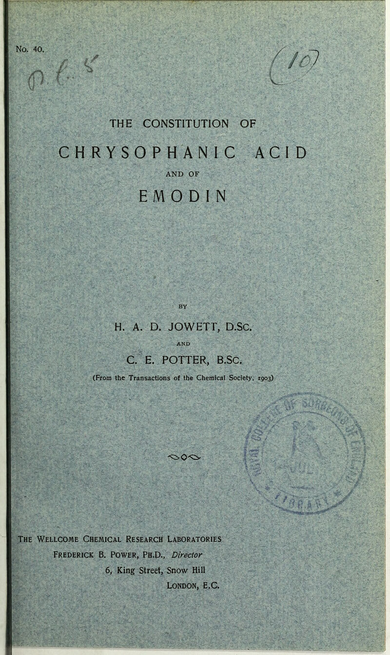 No. 40. f (r (JO) V ' THE CONSTITUTION OF CHRYSOPHANIC ACI D AND OF EM 0 DIN BY H. A. D. JOWETT, D.SC. AND C. E. POTTER, B.SC. (From the Transactions of the Chemical Society, 1903) The Wellcome Chemical Research Laboratories Frederick B. Power, Ph.D., Director 6, King Street, Snow Hill London, E.C.