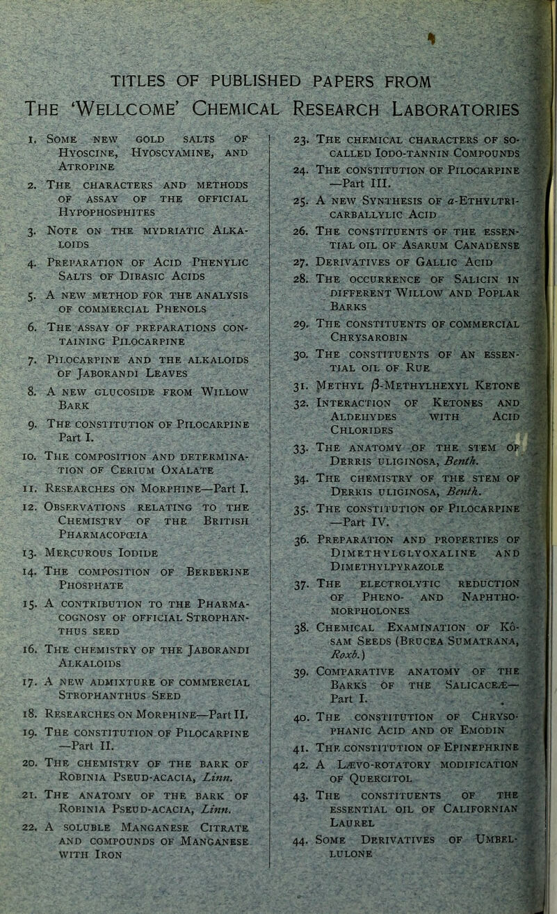 H TITLES OF PUBLISHED PAPERS FROM The ‘Wellcome’ Chemical Research Laboratories 1. Some new gold salts of Hyoscine, Hyoscyamine, and Atropine 2. The characters and methods OF ASSAY OF THE OFFICIAL Hypophosphites 3. Note on the mydriatic Alka- loids 4. Preparation of Acid Thenylic Salts of Dibasic Acids 5. A new method for the analysis of commercial Phenols 6. The assay of preparations con- taining Pilocarpine 7. Pilocarpine and the alkaloids of Jaborandi Leaves 8. A NEW GLUCOSIDE FROM WILLOW Bark 9. The constitution of Pilocarpine Part I. 10. The composition and determina- tion of Cerium Oxalate 11. Researches on Morphine—Part I. 12. Observations relating to the Chemistry of the British Pharmacopceia 13. Mercurous Iodide 14. The composition of Berberine Phosphate 15. A contribution to the Pharma- cognosy of official Strophan- THUS SEED 16. The chemistry of the Jaborandi Alkaloids 17. A NEW ADMIXTURE OF COMMERCIAL Strophanthus Seed 18. Researches on Morphine—Part II. 19. The constitution of Pilocarpine —Part II. 20. The chemistry of the bark of Robinia Pseud-acacia, Linn. 21. The anatomy of the bark of Robinia Pseud-acacia, Linn. 22. A soluble Manganese Citrate and compounds of Manganese with Iron 23. The chemical characters of so- called Iodo-tannin Compounds 24. The constitution of Pilocarpine —Part III. 25. A new Synthesis of 0-Ethyltri- CARBALLYLIC ACID 26. The constituents of the essen- tial oil of Asarum Canadense 27. Derivatives of Gallic Acid 28. The occurrence of Salicin in different Willow and Poplar Barks 29. The constituents of commercial Chrysarobin 30. The constituents of an essen- tial oil of Rue 31. Methyl /3-Methylhexyl Ketone 32. Interaction of Ketones and Aldehydes with Acid Chlorides 33. The anatomy .of the stem of Derris uliginosa, Benth. 34. The chemistry of the stem of Derris uliginosa, Benth. 35. The constitution of Pilocarpine —Part IV. 36. Preparation and properties of DlMETH YLGLYOXALINE AND Dim ethy lfy razole 37. The electrolytic reduction of Pheno- and Naphtho- morpholones 38. Chemical Examination of Ko- sam Seeds (Brucea Sumatrana, Roxb.) 39. Comparative anatomy of the Barks of the Salicace/e— Part I. 40. The constitution of Chryso- phanic Acid and of Emodin 41. The constitution of Epinephrine 42. A L.EVO-ROTATORY MODIFICATION OF Quercitol 43. The constituents of the essential oil of Californian Laurel 44. Some Derivatives of Umbel- lulone if