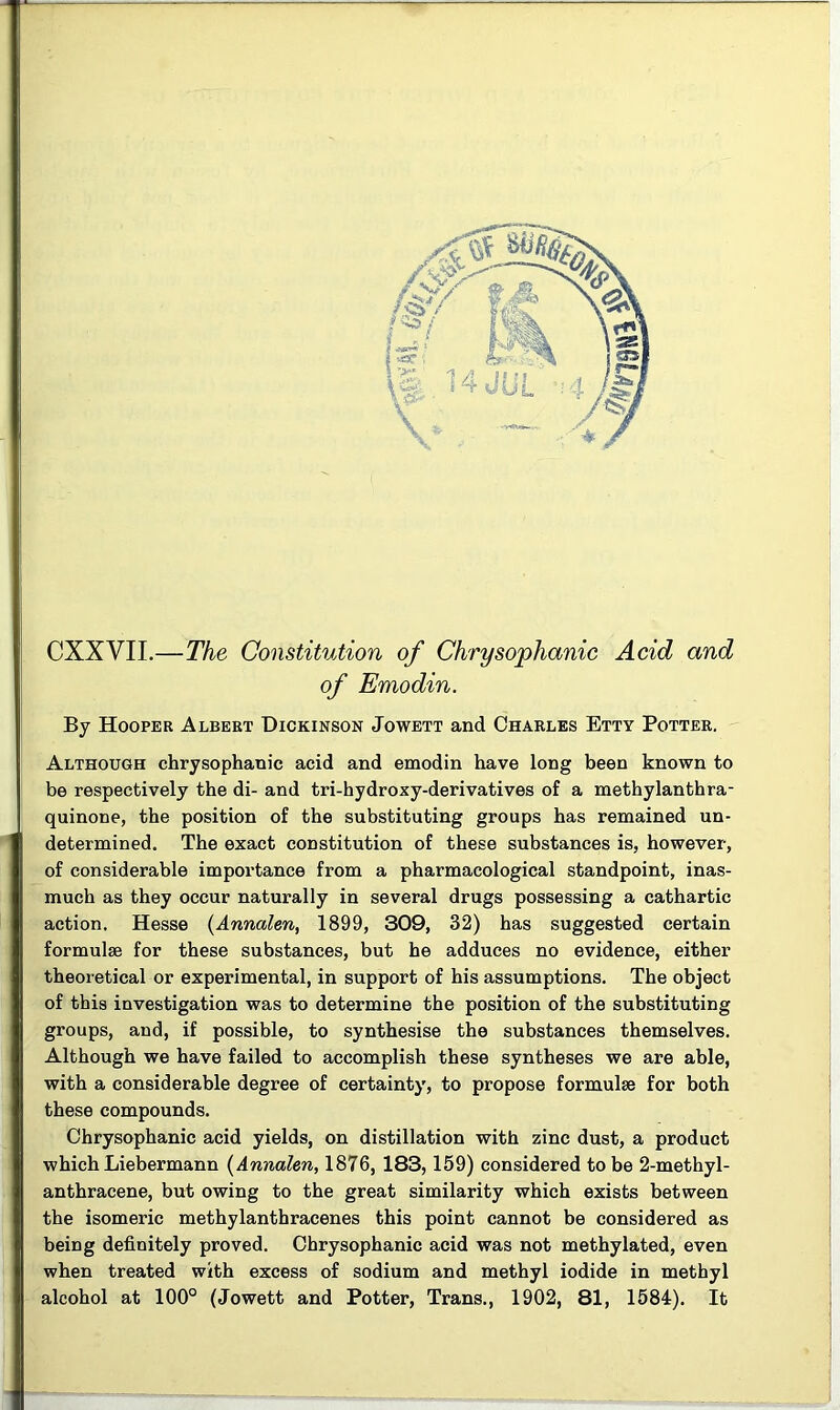 CXXVII.—The Constitution of Chrysophanic Acid and of Emodin. By Hooper Albert Dickinson Jowett and Charles Etty Potter. Although chrysophanic acid and emodin have long been known to be respectively the di- and tri-hydroxy-derivatives of a methylanthra- quinone, the position of the substituting groups has remained un- determined. The exact constitution of these substances is, however, of considerable importance from a pharmacological standpoint, inas- much as they occur naturally in several drugs possessing a cathartic action. Hesse (Annalen, 1899, 309, 32) has suggested certain formulae for these substances, but he adduces no evidence, either theoretical or experimental, in support of his assumptions. The object of this investigation was to determine the position of the substituting groups, and, if possible, to synthesise the substances themselves. Although we have failed to accomplish these syntheses we are able, with a considerable degree of certainty, to propose formulae for both these compounds. Chrysophanic acid yields, on distillation with zinc dust, a product which Liebermann [Annalen, 1876, 183, 159) considered to be 2-methyl- anthracene, but owing to the great similarity which exists between the isomeric methylanthracenes this point cannot be considered as being definitely proved. Chrysophanic acid was not methylated, even when treated with excess of sodium and methyl iodide in methyl alcohol at 100° (Jowett and Potter, Trans., 1902, 81, 1584). It