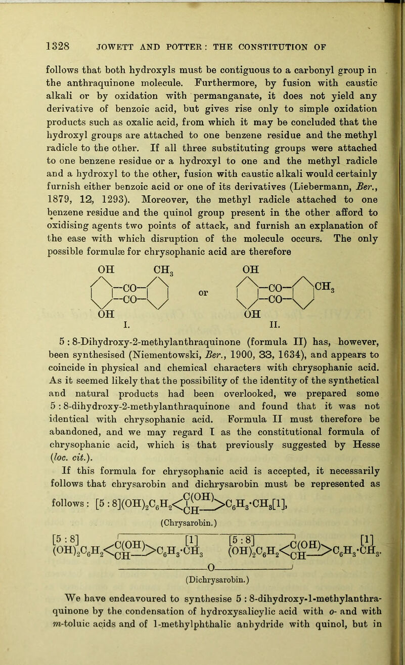 follows that both hydroxyls must be contiguous to a carbonyl group in the anthraquinone molecule. Furthermore, by fusion with caustic alkali or by oxidation with permanganate, it does not yield any derivative of benzoic acid, but gives rise only to simple oxidation products such as oxalic acid, from which it may be concluded that the hydroxyl groups are attached to one benzene residue and the methyl radicle to the other. If all three substituting groups were attached to one benzene residue or a hydroxyl to one and the methyl radicle and a hydroxyl to the other, fusion with caustic alkali would certainly furnish either benzoic acid or one of its derivatives (Liebermann, Ber., 1879, 12, 1293). Moreover, the methyl radicle attached to one benzene residue and the quinol group present in the other afford to oxidising agents two points of attack, and furnish an explanation of the ease with which disruption of the molecule occurs. The only possible formulae for chrysophanic acid are therefore OH —co- OH I CH3 /\ \/ or OH -CO /—CO— OH II. 5 :8-Dihydroxy-2-methylanthraquinone (formula II) has, however, been synthesised (Niementowski, Ber., 1900, 33, 1634), and appears to coincide in physical and chemical characters with chrysophanic acid. As it seemed likely that the possibility of the identity of the synthetical and natural products had been overlooked, we prepared some 5 :8-dihydroxy-2-metbylanthraquinone and found that it was not identical with chrysophanic acid. Formula II must therefore be abandoned, and we may regard I as the constitutional formula of chrysophanic acid, which is that previously suggested by Hesse (loc. cit.). If this formula for chrysophanic acid is accepted, it necessarily follows that chrysarobin and dichrysarobin must be represented as follows : [5 : 8](OH)2C6H8<9^>06H3-CH3[l], (Chrysarobin.) (0H)2C6H2<gg^06H3-CH3 (OH)|o6H2<gg^C6H3-CH3. 0 i (Dichrysarobin.) We have endeavoured to synthesise 5 : 8-dihydroxy-l-methylanthra- quinone by the condensation of hydroxysalicylic acid with o- and with m-toluic acids and of 1-methylphthalic anhydride with quinol, but in