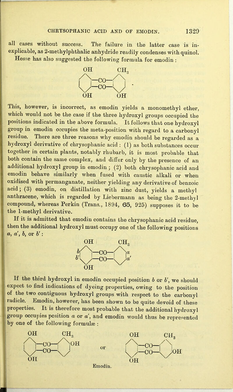 all cases without success. The failure in the latter case is in- explicable, as 2-methylphthalic anhydride readily condenses with quinol. Hesse has also suggested the following formula for emodin : OH CH; /\ 1 1 -co— 1 1 \/ -co-lj OH OH This, however, is incorrect, as emodin yields a monomethyl ether, which would not be the case if the three hydroxyl groups occupied the positions indicated in the above formula. It follows that one hydroxyl group in emodin occupies the meta-position with regard to a carbonyl residue. There are three reasons why emodin should be regarded as a hydroxyl derivative of chrysophanic acid : (1) as both substances occur together in certain plants, notably rhubarb, it is most probable that both contain the same complex, and differ only by the presence of an additional hydroxyl group in emodin ; (2) both chrysophanic acid and emodin behave similarly when fused with caustic alkali or when oxidised with permanganate, neither yielding any derivative of benzoic acid; (3) emodin, on distillation with zinc dust, yields a methyl anthracene, which is regarded by Liebermann as being the 2-methyl compound, whereas Perkin (Trans., 1894, 65, 925) supposes it to be the 1-methyl derivative. If it is admitted that emodin contains the chrysophanic acid residue, then the additional hydroxyl must occupy one of the following positions a, a', b, or b': OH CH3 CO— —CO—l OH If the third hydroxyl in emodin occupied position 6 or b', we should expect to find indications of dyeing properties, owing to the position of the two contiguous hydroxyl groups with respect to the carbonyl radicle. Emodin, however, has been shown to be quite devoid of these properties. It is therefore most probable that the additional hydroxyl group occupies position a or a, and emodin would thus be represented by one of the following formulae :