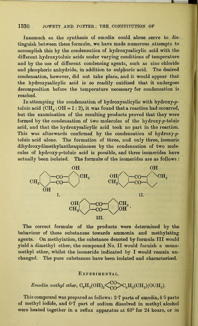 Inasmuch as the synthesis of emodin could alone serve to dis- tinguish between these formulae, we have made numerous attempts to accomplish this by the condensation of hydroxysalicylic acid with the different hydroxytoluic acids under varying conditions of temperature and by the use of different condensing agents, such as zinc chloride and phosphoric anhydride, in addition to sulphuric acid. The desired condensation, however, did not take place, and it would appear that the hydroxysalicylic acid is so readily oxidised that it undergoes decomposition before the temperature necessary for condensation is reached. In attempting the condensation of hydroxysalicylic with hydroxy-jo- toluic acid (OH3 : OH = 1:2), it was found that a reaction had occurred, but the examination of the resulting products proved that they were formed by the condensation of two molecules of the hydroxy-js-toluic acid, and that the hydroxysalicylic acid took no part in the reaction. This was afterwards confirmed by the condensation of hydroxy-y>- toluic acid alone. The formation of three, and only three, isomeric dihydroxydimethylanthraquinones by the condensation of two mole- cules of hydroxy-jo-toluic acid is possible, and three isomerides have actually been isolated. The formulae of the isomerides are as follows : OH OH OH I. II. OHf/\-00-f/N]CH3 CH^-CO-^OH ’ III. The correct formulae of the products were determined by the behaviour of these substances towards ammonia and methylating agents. On methylation, the substance denoted by formula III would yield a dimethyl ether, the compound No. II would furnish a mono- methyl ether, whilst the isomeride indicated by I would remain un- changed. The pure substances have been isolated and characterised. Experimental. Emodin methyl ether, 06H2(OH)2<^>C6H2(CH3)(OOH3). This compound was prepared as follows: 2*7 parts of emodin, 4'5 parts of methyl iodide, and 0‘7 part of sodium dissolved in methyl alcohol were heated together in a reflux apparatus at 60° for 24 hours, or in