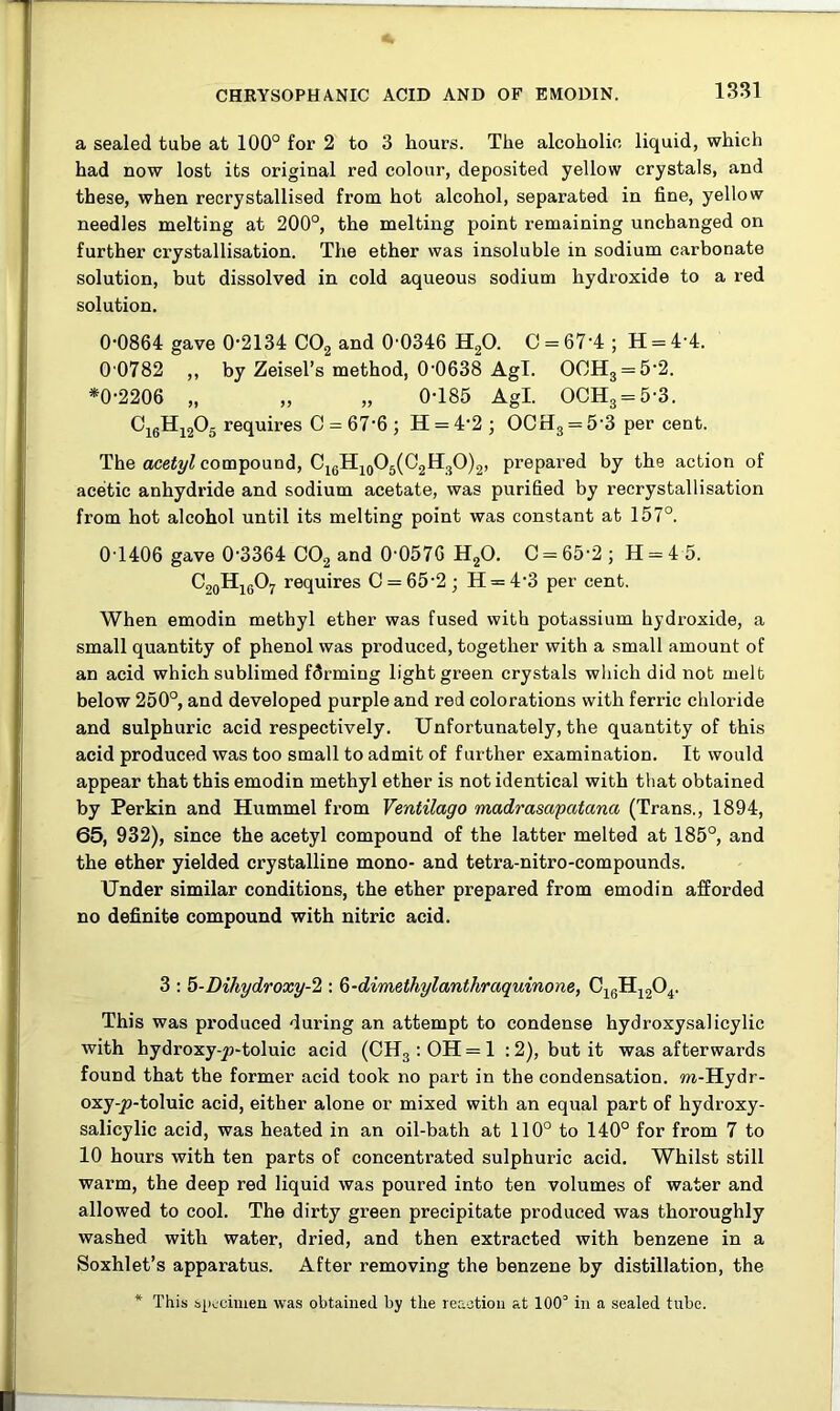 a sealed tube at 100° for 2 to 3 hours. The alcoholic liquid, which had now lost its original red colour, deposited yellow crystals, and these, when recrystallised from hot alcohol, separated in fine, yellow needles melting at 200°, the melting point remaining unchanged on further crystallisation. The ether was insoluble in sodium carbonate solution, but dissolved in cold aqueous sodium hydroxide to a red solution. 0-0864 gave 0-2134 C02 and 0'0346 H20. O = 67-4 ; H = 4-4. 0 0782 ,, by Zeisel’s method, 0-0638 Agl. OOH3 = 5-2. *0-2206 „ „ „ 0-185 Agl. OCH3 = 5-3. Ci6H1205 requires C = 67-6 ; H = 4-2 ; OCrI3 = 5 3 per cent. The acetyl compound, C16H10O5(C2H3O)2, prepared by the action of acetic anhydride and sodium acetate, was purified by recrystallisation from hot alcohol until its melting point was constant at 157°. 0T406 gave 0-3364 C02 and 0-0576 H20. 0 = 65-2; H = 4 5. C20Hi6O7 requires C = 65-2; H = 4-3 per cent. When emodin methyl ether was fused with potassium hydroxide, a small quantity of phenol was produced, together with a small amount of an acid which sublimed farming light green crystals which did nob melt below 250°, and developed purple and red colorations with ferric chloride and sulphuric acid respectively. Unfortunately, the quantity of this acid produced was too small to admit of further examination. It would appear that this emodin methyl ether is not identical with that obtained by Perkin and Hummel from Ventilago madrasapatana (Trans., 1894, 65, 932), since the acetyl compound of the latter melted at 185°, and the ether yielded crystalline mono- and tetra-nitro-compounds. Under similar conditions, the ether prepared from emodin afforded no definite compound with nitric acid. 3 : 5-Dihydroxy-2 : Q-dimethylanthraquinone, C16H1204. This was px-oduced during an attempt to condense hydroxysalicylic with hydroxyqo-toluic acid (CH3:OH = l : 2), but it was afterwards found that the former acid took no part in the condensation. m-Hydr- oxy-£>-toluic acid, either alone or mixed with an equal part of hydroxy- salicylic acid, was heated in an oil-bath at 110° to 140° for from 7 to 10 hours with ten parts of concentrated sulphuric acid. Whilst still warm, the deep red liquid was poured into ten volumes of water and allowed to cool. The dirty green precipitate produced was thoroughly washed with water, dried, and then extracted with benzene in a Soxhlet’s apparatus. After removing the benzene by distillation, the * This specimen was obtained by the reaction at 100° in a sealed tube.