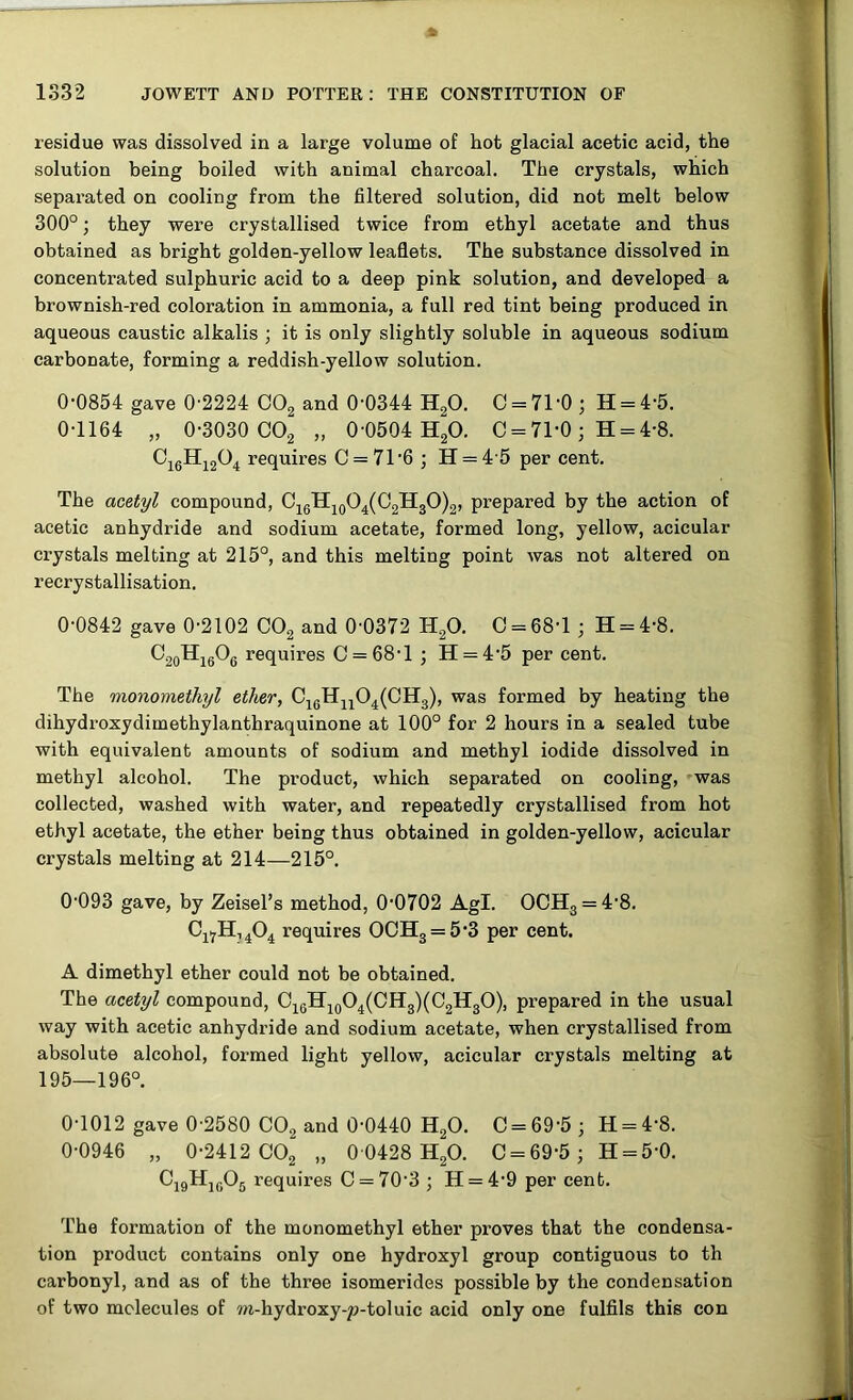 residue was dissolved in a large volume of hot glacial acetic acid, the solution being boiled with animal charcoal. The crystals, which separated on cooling from the filtered solution, did not melt below 300°; they were crystallised twice from ethyl acetate and thus obtained as bright golden-yellow leaflets. The substance dissolved in concentrated sulphuric acid to a deep pink solution, and developed a brownish-red coloration in ammonia, a full red tint being produced in aqueous caustic alkalis ; it is only slightly soluble in aqueous sodium carbonate, forming a reddish-yellow solution. 0-0854 gave 0-2224 C02 and 0-0344 H20. 0 = 71-0; H = 4-5. 0-1164 „ 0-3030 C02 „ 0-0504 H20. C = 71-0; H = 4-8. C16H1204 requires C = 716 ; H = 4 5 per cent. The acetyl compound, C16H10O4(C2H3O)2, prepared by the action of acetic anhydride and sodium acetate, formed long, yellow, acicular crystals melting at 215°, and this melting point was not altered on recrystallisation. 0-0842 gave 0-2102 C02 and 0-0372 H20. C = 68-l ; H = 4-8. O20Hi6O6 requires 0 = 68-1 ; H = 45 per cent. The monomethyl ether, C1GHn04(CH3), was formed by heating the dihydroxydimethylanthraquinone at 100° for 2 hours in a sealed tube with equivalent amounts of sodium and methyl iodide dissolved in methyl alcohol. The product, which separated on cooling, was collected, washed with water, and repeatedly crystallised from hot ethyl acetate, the ether being thus obtained in golden-yellow, acicular crystals melting at 214—215°. 0-093 gave, by Zeisel’s method, 0-0702 Agl. OCH3 = 4-8. C1?H,404 requires OOH3 = 5-3 per cent. A dimethyl ether could not be obtained. The acetyl compound, C16H10O4(CH3)(C2H3O), prepared in the usual way with acetic anhydride and sodium acetate, when crystallised from absolute alcohol, formed light yellow, acicular crystals melting at 195—196°. 0-1012 gave 0-2580 C02 and 0-0440 H20. C = 69‘5 ; H = 4-8. 0-0946 „ 0-2412 C02 „ 0 0428 H20. C = 69-5; H = 5'0. C19H1G05 requires C = 70'3 ; H = 4'9 per cent. The formation of the monomethyl ether proves that the condensa- tion product contains only one hydroxyl group contiguous to th carbonyl, and as of the three isomerides possible by the condensation of two molecules of m-hydroxy-p-toluic acid only one fulfils this con