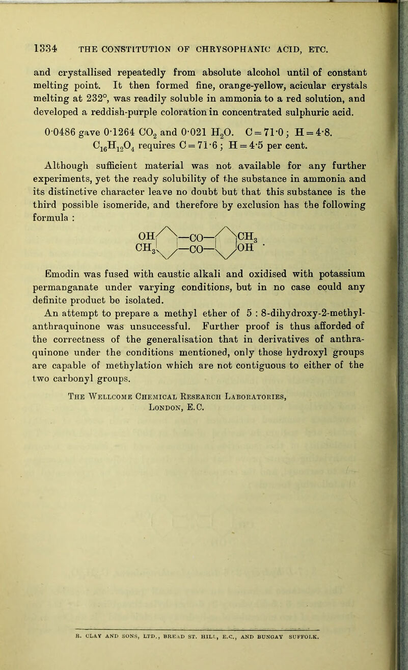 and crystallised repeatedly from absolute alcohol until of constant melting point. It then formed fine, orange-yellow, acicular crystals melting at 232°, was readily soluble in ammonia to a red solution, and developed a reddish-purple coloration in concentrated sulphuric acid. 0 0486 gave 0-1264 C02 and 0-021 H20. 0 = 71-0; H = 4-8. Cj6Hi204 requires C = 71-6; H = 4-5 per cent. Although sufficient material was not available for any further experiments, yet the ready solubility of the substance in ammonia and its distinctive character leave no doubt but that this substance is the third possible isomeride, and therefore by exclusion has the following Emodin was fused with caustic alkali and oxidised with potassium permanganate under varying conditions, but in no case could any definite product be isolated. An attempt to prepare a methyl ether of 5 : 8-dihydroxy-2-methyl- anthraquinone was unsuccessful. Further proof is thus afforded of the correctness of the generalisation that in derivatives of anthra- quinone under the conditions mentioned, only those hydroxyl groups are capable of methylation which are not contiguous to either of the two carbonyl groups. The Wellcome Chemical Research Laboratories, London, E.C. formula : B. CLAY AND SONS, LTD., BREAD ST. HILL, E.C., AND BUNGAY SUFFOLK.