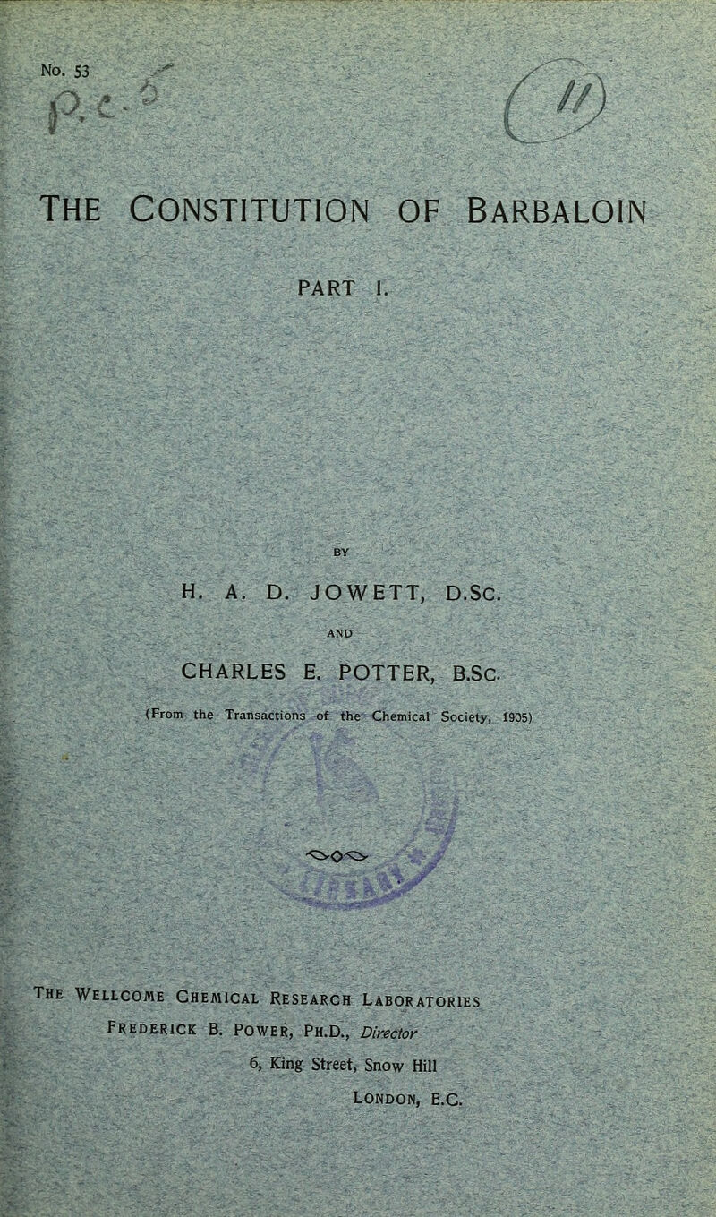 THE CONSTITUTION OF BARBALOIN PART I. BY H. A. D. JOWETT, D.SC. AND CHARLES E. POTTER, B.SC. (From the Transactions of the Chemical Society, 1905) The Wellcome Chemical Research Laboratories Frederick B. Power, Ph.D., Director 6, King Street, Snow Hill London, e.C.