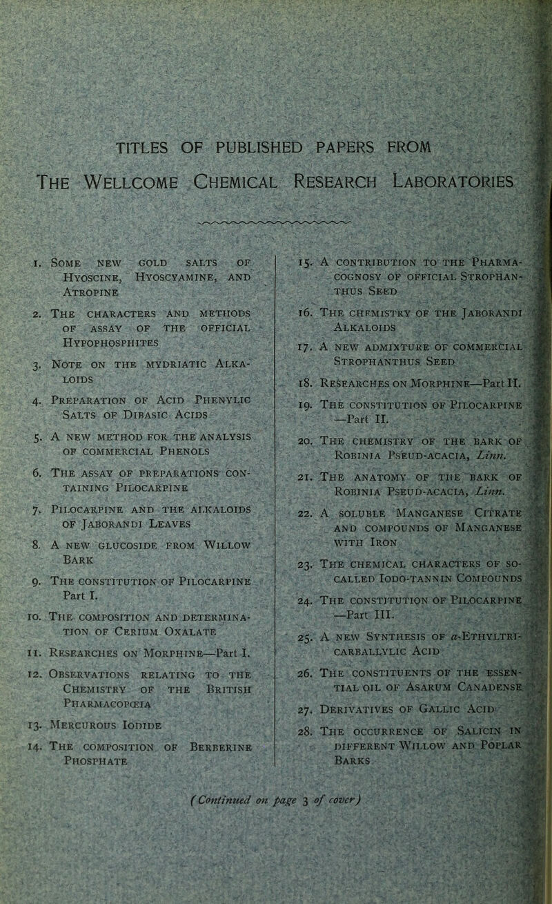 TITLES OF PUBLISHED PAPERS FROM The Wellcome Chemical Research Laboratories i. Some new gold salts of Hyoscine, Hyoscyamine, and Atropine 15. A contribution to the Pharma- cognosy of official Strophan- thus Seed 2. The characters and methods OF ASSAY OF THE OFFICIAL Hypophosphites 3. Note on the mydriatic Alka- loids 4. Preparation of Acid Piienylic Salts of Dibasic Acids 5. A NEW METHOD FOR THE ANALYSIS of commercial Phenols 6. The assay of preparations con- taining Pilocarpine 7. Pilocarpine and the alkaloids of Jaborandi Leaves 8. A new glucoside from Willow Bark 9. The constitution of Pilocarpine Part I. 10. The composition and determina- tion of Cerium Oxalate 11. Researches on Morphine—Part I. 12. Observations relating to the Chemistry of the British Pharmacopoeia 13. Mercurous Iodide 14. The composition of Berberine Phosphate 16. The chemistry of the Jaborandi Alkaloids 17. A new admixture of commercial Strophanthus Seed 18. Researches on Morphine—Part II. 19. The constitution of Pilocarpine —Part II. 20. The chemistry of the bark of Robinia Pseud-acacia, Linn. 21. The anatomy of the bark of Robinia Pseud-acacia, Linn. 22. A soluble Manganese Citrate AND COMPOUNDS OF MANGANESE with Iron 23. The chemical characters of so- called Iodo-tannin Compounds 24. The constitution of Pilocarpine —Part III. 25. A new Synthesis of «-Ethyltri- CARBALLYLIC ACID 26. The constituents of the essen- tial oil of Asarum Canadense 27. Derivatives of Gallic Acid 28. The occurrence of Salicin in different Willow and Poplar Barks (Continued on page 3 of cover)