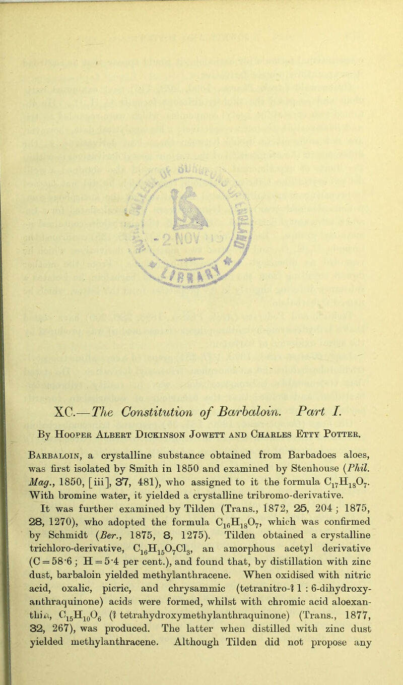 XC.—The Constitution of Barbaloin. Part I. By Hooper Albert Dickinson Jowett and Charles Etty Potter. Barbaloin, a crystalline substance obtained from Barbadoes aloes, was first isolated by Smith in 1850 and examined by Stenhouse [Phil. Mag., 1850, [iii], 37, 481), who assigned to it the formula Cl7H1807. With bromine water, it yielded a crystalline tribromo-derivative. It was further examined by Tilden (Trans., 1872, 25, 204 ; 1875, 28, 1270), who adopted the formula C16H1807, which was confirmed by Schmidt (Ber., 1875, 8, 1275). Tilden obtained a crystalline trichloro-derivative, C16H1507C13, an amorphous acetyl derivative (C = 58'6; H = 5’4 per cent.), and found that, by distillation with zinc dust, barbaloin yielded methylanthracene. When oxidised with nitric acid, oxalic, picric, and chrysammic (tetranitro-? 1 : 6-dihydroxy- anthraquinone) acids were formed, whilst with chromic acid aloexan- thiii, O15H10O6 (1 tetrahydroxymethylanthraquinone) (Trans., 1877, 32, 267), was produced. The latter when distilled with zinc dust yielded methylanthracene. Although Tilden did not propose any