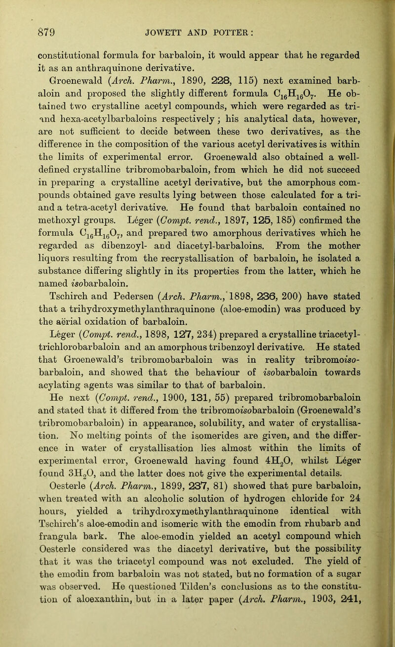 constitutional formula for barbaloin, it would appear that he regarded it as an anthraquinone derivative. Groenewald {Arch. Pharm., 1890, 228, 115) next examined barb- aloin and proposed the slightly different formula C16H1607. He ob- tained two crystalline acetyl compounds, which were regarded as tri- and hexa-acetylbarbaloins respectively; his analytical data, however, are not sufficient to decide between these two derivatives, as the difference in the composition of the various acetyl derivatives is within the limits of experimental error. Groenewald also obtained a well- defined crystalline tribromobarbaloin, from which he did not succeed in preparing a crystalline acetyl derivative, but the amorphous com- pounds obtained gave results lying between those calculated for a tri- and a tetra-acetyl derivative. He found that barbaloin contained no methoxyl groups. Leger {Gompt. rend., 1897, 125, 185) confirmed the formula C16H1607, and prepared two amorphous derivatives which he regarded as dibenzoyl- aDd diacetyl-barbaloins. From the mother liquors resulting from the recrystallisation of barbaloin, he isolated a substance differing slightly in its properties from the latter, which he named isobarbaloin. Tschirch and Pedersen {Arch. Pharm., 1898, 236, 200) have stated that a trihydroxymethylanthraquinone (aloe-emodin) was produced by the aerial oxidation of barbaloin. Leger {Compt. rend., 1898, 127, 234) prepared a crystalline triacetyl- trichlorobarbaloin and an amorphous tribenzoyl derivative. He stated that Groenewald’s tribromobarbaloin was in reality tribromorso- barbaloin, and showed that the behaviour of isobarbaloin towards acylating agents was similar to that of barbaloin. He next {Compt. rend., 1900, 131, 55) prepared tribromobarbaloin and stated that it differed from the tribromoisobarbaloin (Groenewald’s tribromobarbaloin) in appearance, solubility, and water of crystallisa- tion. No melting points of the isomer ides are given, and the differ- ence in water of crystallisation lies almost within the limits of experimental error, Groenewald having found 4H20, whilst Leger found 3H20, and the latter does not give the experimental details. Oesterle {Arch. Pharm., 1899, 237, 81) showed that pure barbaloin, when treated with an alcoholic solution of hydrogen chloride for 24 hours, yielded a trihydroxymethylanthraquinone identical with Tschirch’s aloe-emodin and isomeric with the emodin from rhubarb and frangula bark. The aloe-emodin yielded an acetyl compound which Oesterle considered was the diacetyl derivative, but the possibility that it was the triacetyl compound was not excluded. The yield of the emodin from barbaloin was not stated, but no formation of a sugar was observed. He questioned Tilden’s conclusions as to the constitu- tion of aloexanthin, but in a later paper {Arch. Pharm., 1903, 241,