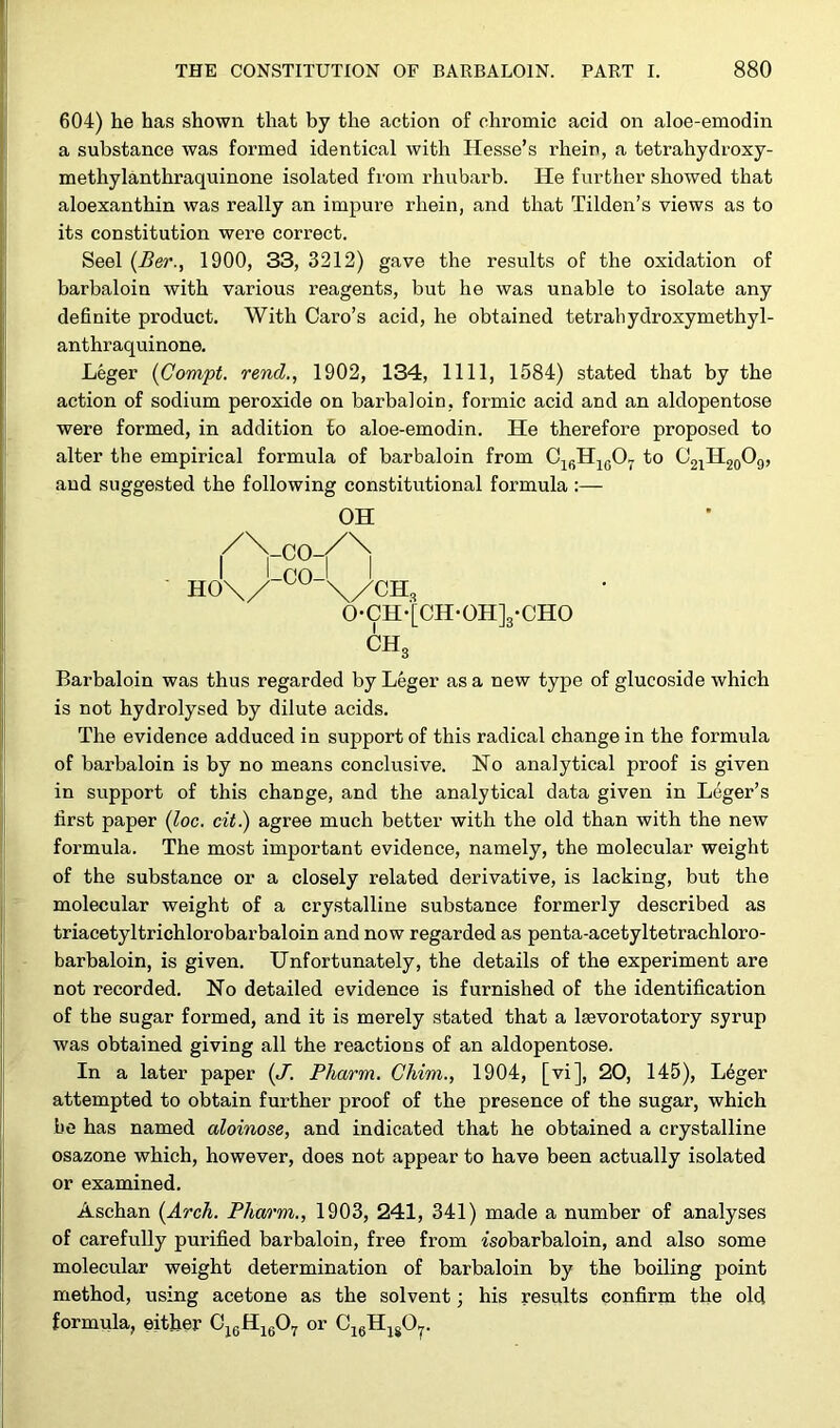604) he has shown that by the action of chromic acid on aloe-emodin a substance was formed identical with Hesse’s rhein, a tetrahydroxy- methylanthraquinone isolated from rhubarb. He further showed that aloexanthin was really an impure rliein, and that Tilden’s views as to its constitution were correct. Seel (Ber., 1900, 33, 3212) gave the results of the oxidation of barbaloin with various reagents, but he was unable to isolate any definite product. With Caro’s acid, he obtained tetrah ydroxy methyl- anthraquinone. Leger (Compt. rend., 1902, 134, 1111, 1584) stated that by the action of sodium peroxide on barbaloin, formic acid and an aldopentose were formed, in addition to aloe-emodin. He therefore proposed to alter the empirical formula of barbaloin from C16H1607 to O21H20O9, and suggested the following constitutional formula :— OH I Lco-I ' ' HO\/ \/CH3 0-CH-'[CH-0H]3-CH0 ch3 Barbaloin was thus regarded by Leger as a new type of glucoside which is not hydrolysed by dilute acids. The evidence adduced in suj^portof this radical change in the formula of barbaloin is by no means conclusive. No analytical proof is given in support of this change, and the analytical data given in Leger’s first paper (loc. cit) agree much better with the old than with the new formula. The most important evidence, namely, the molecular weight of the substance or a closely related derivative, is lacking, but the molecular weight of a crystalline substance formerly described as triacetyltrichlorobarbaloin and now regarded as penta-acetyltetrachloro- barbaloin, is given. Unfortunately, the details of the experiment are not recorded. No detailed evidence is furnished of the identification of the sugar formed, and it is merely stated that a lsevorotatory syrup was obtained giving all the reactions of an aldopentose. In a later paper (J. Pharm. Chim., 1904, [vi], 20, 145), Leger attempted to obtain further proof of the presence of the sugar, which be has named aloinose, and indicated that he obtained a crystalline osazone which, however, does not appear to have been actually isolated or examined. Aschan (Arch. Pharm., 1903, 241, 341) made a number of analyses of carefully purified barbaloin, free from isobarbaloin, and also some molecular weight determination of barbaloin by the boiling point method, using acetone as the solvent; his results confirm the old formula, either CjcH1607 or C16H1S07.