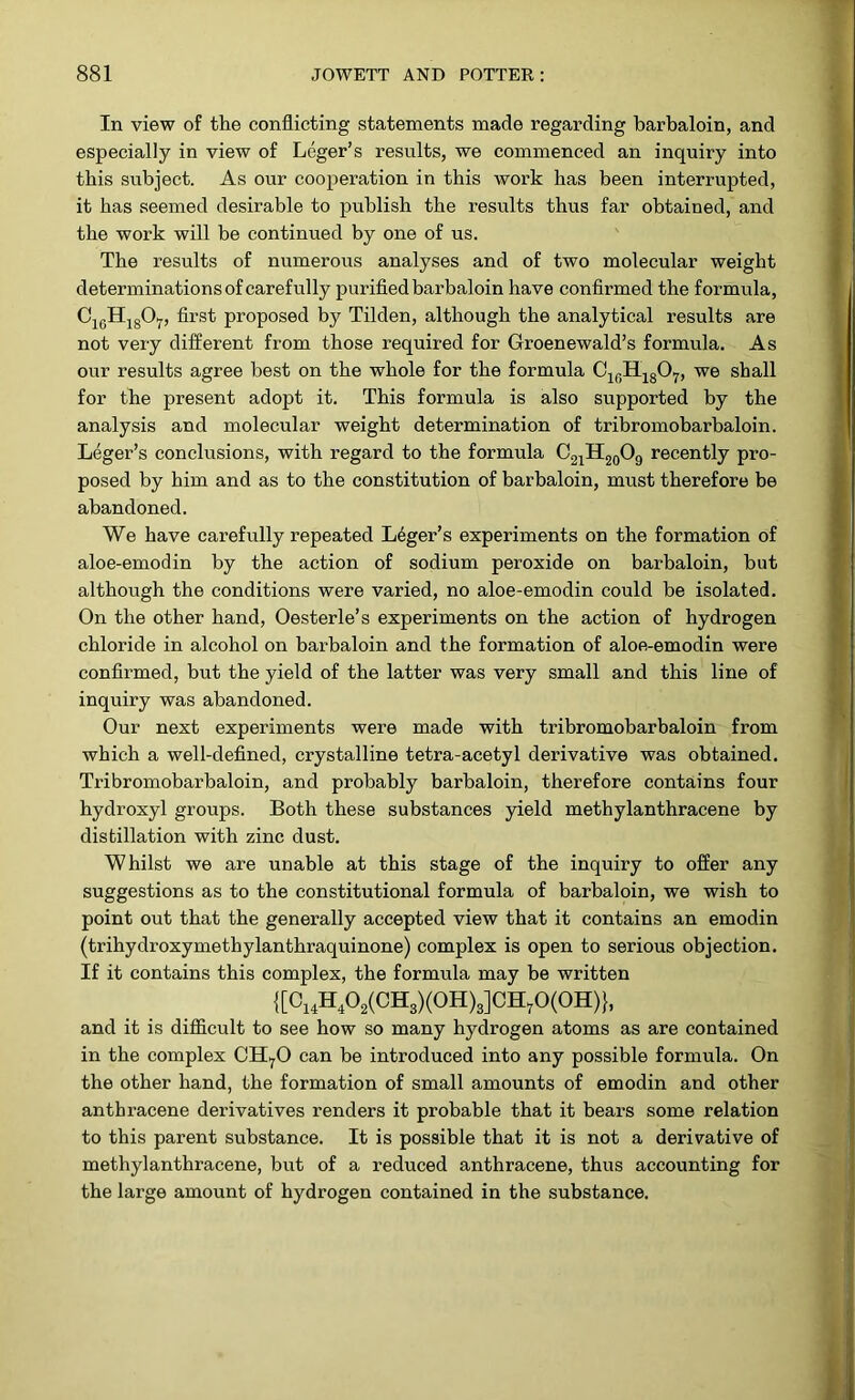 In view of the conflicting statements made regarding barbaloin, and especially in view of Leger’s results, we commenced an inquiry into this subject. As our cooperation in this work has been interrupted, it has seemed desirable to publish the results thus far obtained, and the work will be continued by one of us. The results of numerous analyses and of two molecular weight determinations of carefully purified barbaloin have confirmed the formula, C1GH1807, first proposed by Tilden, although the analytical results are not very different from those required for Groenewald’s formula. As our results agree best on the whole for the formula C10H18O7, we shall for the present adopt it. This formula is also supported by the analysis and molecular weight determination of tribromobarbaloin. Leger’s conclusions, with regard to the formula C21H20O9 recently pro- posed by him and as to the constitution of barbaloin, must therefore be abandoned. We have carefully repeated Leger’s experiments on the formation of aloe-emodin by the action of sodium peroxide on barbaloin, but although the conditions were varied, no aloe-emodin could be isolated. On the other hand, Oesterle’s experiments on the action of hydrogen chloride in alcohol on barbaloin and the formation of aloe-emodin were confirmed, but the yield of the latter was very small and this line of inquiry was abandoned. Our next experiments were made with tribromobarbaloin from which a well-defined, crystalline tetra-acetyl derivative was obtained. Tribromobarbaloin, and probably barbaloin, therefore contains four hydroxyl groups. Both these substances yield methylanthracene by distillation with zinc dust. Whilst we are unable at this stage of the inquiry to offer any suggestions as to the constitutional formula of barbaloin, we wish to point out that the generally accepted view that it contains an emodin (trihydroxymethylanthraquinone) complex is open to serious objection. If it contains this complex, the formula may be written {[C14H402(CH3)(0H)3]CH70(0H)}, and it is difficult to see how so many hydrogen atoms as are contained in the complex CH70 can be introduced into any possible formula. On the other hand, the formation of small amounts of emodin and other anthracene derivatives renders it probable that it bears some relation to this parent substance. It is possible that it is not a derivative of methylanthracene, but of a reduced anthracene, thus accounting for the large amount of hydrogen contained in the substance.