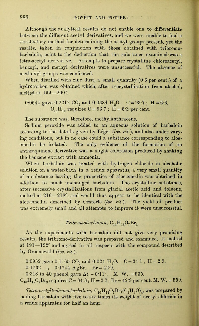 Although the analytical results do not enable one to differentiate between the different acetyl derivatives, and we were unable to find a satisfactory method for determining the acetyl groups present, yet the results, taken in conjunction with those obtained with tribromo- barbaloin, point to the deduction that the substance examined was a tetra-acetyl derivative. Attempts to prepare crystalline chloroacetyl, benzoyl, and methyl derivatives were unsuccessful. The absence of methoxyl groups was confirmed. When distilled with zinc dust, a small quantity (06 per cent.) of a hydrocarbon was obtained which, after recrystallisation from alcohol, melted at 199—200°. 0-0644 gave 0-2212 C02 and 0 0384 H20. C = 93-7; H = 66. C15H12 requires C = 93-7 ; H = 6-3 per cent. The substance was, therefore, methylanthracene. Sodium peroxide was added to an aqueous solution of barbaloin according to the details given by Leger (loc. cit.), and also under vary- ing conditions, but in no case could a substance corresponding to aloe- emodin be isolated. The only evidence of the formation of an anthraquinone derivative was a slight coloration produced by shaking the benzene extract with ammonia. When barbaloin was treated with hydrogen chloride in alcoholic solution on a water-bath in a reflux apparatus, a very small quantity of a substance having the properties of aloe-emodin was obtained in addition to much unchanged barbaloin. The crystalline substance, after successive crystallisations from glacial acetic acid and toluene, melted at 216—218°, and would thus appear to be identical with the aloe-emodin described by Oesterle {loc. cit.). The yield of product was extremely small and all attempts to improve it were unsuccessful. Tribromobarbaloin, C16H1507Br3. As the experiments with barbaloin did not give very promising results, the tribromo-derivative was prepared and examined. It melted at 191—192° and agreed in all respects with the compound described by Groenewald {loc. cit.). 0 0932 gave 0-1165 C02 and 0'024 H20. C = 34T ; H = 2-9. 0-1732 „ 0-1744 AgBr. Br = 429. 0-318 in 40 phenol gave At -0T1°. M. W. =535. Ci6Hi507Br3requires C = 34 3; H = 2-7; Br = 42‘9 percent. M. W. =559. Tetra-acetyltribromobarbaloin, C10H11O7Br3(C2H3O)4, was prepared by boiling barbaloin with five to six times its weight of acetyl chloride in a reflux apparatus for half an hour.