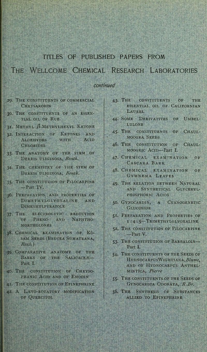 TITLES OF PUBLISHED PAPERS FROM The Wellcome Chemical Research Laboratories continued 29. The constituents of commercial Chrysakobin 30. The constituents of an essen- tial oil of Rue 31. Methyl /3-Methylhexyl Ketone 32. Interaction of Ketones and Aldehydes with Acid Chlorides 33. The anatomy of the stem of Derris uliginosa, Benth. 34. The chemistry of the stem of Derris uliginosa, Benth. 35. The constitution of Pilocarpine —Part IV. 36. Preparation and properties of Dimethylglyoxaline and Dimethylpyrazole 37. Tile electrolytic reduction of Pheno- and Napiitho- MORI’HOLONES 38. Chemical examination of Ko- sam Seeds (Brucea Sumatrana, Roxl>.) 39. Comparative anatomy of the Barks of the Salicacf./e— Part I. 40. The constitution of Chryso- phanic Acid and of Emodin 41. The constitution of Epinephrine 42. A LiEVO-ROTATORY MODIFICATION OF Quercitol 43. The constituents of the ESSENTIAL OIL OF CALIFORNIAN Laurel 44. Some Derivatives of Umbel - LULONE 45. The CONSTITUENTS OF Chaul- moogra Seeds 46. The CONSTITUTION OF Cliaul- moogric Acid—Part I. 47. Chemical examtnation of Cascara Baric 48. Chemical examination of Gymnema Leaves 49. The relation between Natural and Synthetical Glyceryl- phosphoric Acids 50. Gynocardin, a Cyanogenetic Glucoside 51. Preparation and Properties of 1:4: s—Trimethylglyoxaline 52. The constitution of Pilocarpine —Part V. 53. The constitution of Barbaloin— Part I. 54. The constituents of the Seeds of HYDNOCARPUSWlGHTIANA^^We, AND OF HYDNOCARPUS AnTHEL- MINTICA, Pierre 55. The constituents of the Seeds of Gynocardia Odorata, R.Br. 56. The Synthesis of Substances allied to Epinephrine