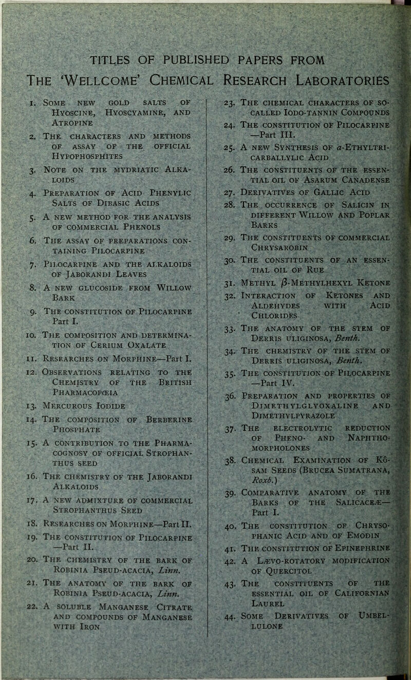 TITLES OF PUBLISHED PAPERS FROM The ‘Wellcome’ Chemical Research Laboratories I 1 1. Some new gold salts of Hyoscine, Hyoscyamine, and Atropine 2. The characters and methods of assay of the official Hypophosphites 3. Note on the mydriatic Alka- loids 4. Preparation of Acid Thenylic Salts of Dibasic Acids 5. A new method for the analysis of commercial Phenols 6. The assay of preparations con- taining Pilocarpine 7. Pilocarpine and the alkaloids of Jaborandi Leaves 8. A NEW GLUCOSIDE FROM WlLLOW Bark 9. The constitution of Pilocarpine Part I. 10. The composition and determina- tion of Cerium Oxalate u. Researches on Morphine—Part I. 12. Observations relating to the. Chemistry of the British Pharmacopoeia 13. Mercurous Iodide 14. The composition of Berberine Phosphate 15. A contribution to the Pharma- cognosy OF OFFICIAL STROPHAN- THUS SEED 16. The chemistry of the Jaborandi Alkaloids 17. A new admixture of commercial Strophanthus Seed 18. Researches on Morphine—Part II. 19. The constitution of Pilocarpine —Part II. 20. The chemistry of the bark of Robinia Pseud-acacia, Linn. 21. The anatomy of the bark of Robinia Pseud-acacia, Linn. 22. A soluble Manganese Citrate AND COMPOUNDS OF MANGANESE with Iron 23. The chemical characters of so- called IODO-TANNIN COMPOUNDS 24. The constitution of Pilocarpine —Part III. 25. A new Synthesis of «-Ethyltri- CARBALLYLIC ACID 26. The CONSTITUENTS OF THE ESSEN- TIAL OIL OF Asarum Canadense 27. Derivatives of Gallic Acid 28. The occurrence of Salicin in DIFFERENT WlLLOW AND POPLAR Barks 29. The constituents of commercial Chrysarobin 30. The constituents of an essen- tial oil of Rue 31. Methyl /3-Methylhexyl Ketone 32. Interaction of Ketones and Aldehydes with Acid Chlorides 33. The anatomy of the stem of Derris uliginosa, Benth. 34. The chemistry of the stem of Derris uliginosa, Benth. 35. The constitution of Pilocarpine —Part IV. 36. Preparation and properties of DlMETH YLGLYOXALINE AND Dimethylpyrazole 37. The electrolytic reduction of Pheno- and Naphtho- morpholones 38. Chemical Examination of Ko- sam Seeds(Brucea Sumatrana, Roxb.) 39. Comparative anatomy of the Barks of the Salicace/e— Part I. 40. The constitution of Chryso- phanic Acid and of Emodin 41. The constitution of Epinephrine 42. A L>£VO-ROTATORY modification OF QuERCITOL 43. The constituents of the essential oil of Californian Laurel 44. Some Derivatives of Umbel- lulone