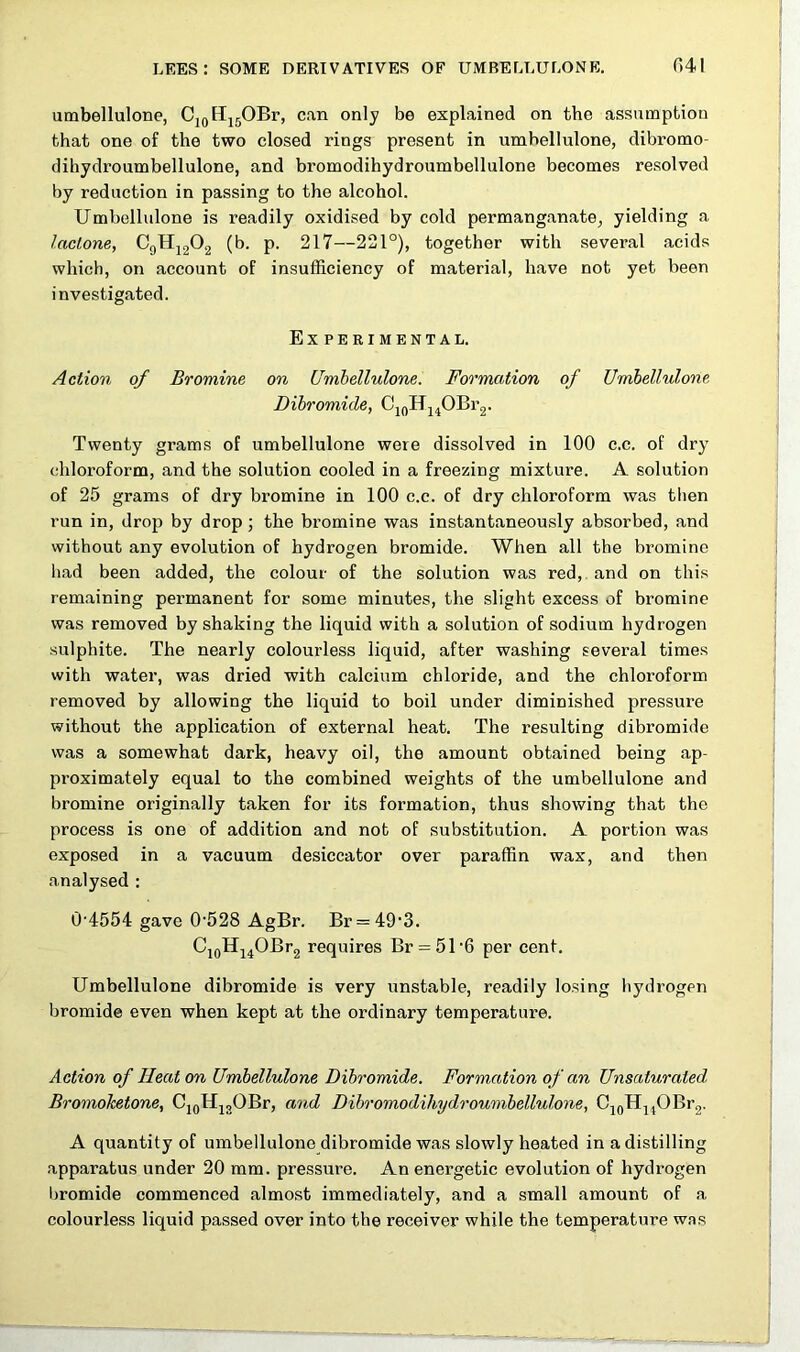 umbellulone, C10H15OBr, can only be explained on the assumption that one of the two closed rings present in umbellulone, dibromo- dihydroumbellulone, and bromodihydroumbellulone becomes resolved by reduction in passing to the alcohol. Umbellulone is readily oxidised by cold permanganate, yielding a lactone, C9H1202 (b. p. 217—221°), together with several acids which, on account of insufficiency of material, have not yet been investigated. Experimental. Action of Bromine on Umbellulone. Formation of Umbellulone Dibromide, C10H14OBr2. Twenty grams of umbellulone were dissolved in 100 c.c. of dry chloroform, and the solution cooled in a freezing mixture. A solution of 25 grams of dry bromine in 100 c.c. of dry chloroform was then run in, drop by drop ; the bromine was instantaneously absorbed, and without any evolution of hydrogen bromide. When all the bromine had been added, the colour of the solution was red, and on this remaining permanent for some minutes, the slight excess of bromine was removed by shaking the liquid with a solution of sodium hydrogen sulphite. The nearly colourless liquid, after washing several times with water, was dried with calcium chloride, and the chloroform removed by allowing the liquid to boil under diminished pressure without the application of external heat. The resulting dibromide was a somewhat dark, heavy oil, the amount obtained being ap- proximately equal to the combined weights of the umbellulone and bromine originally taken for its formation, thus showing that the process is one of addition and not of substitution. A portion was exposed in a vacuum desiccator over paraffin wax, and then analysed : 0'4554 gave 0528 AgBr. Br = 49'3. Ci0Hi4OBr2 requires Br = 51'6 per cent. Umbellulone dibromide is very unstable, readily losing hydrogpn bromide even when kept at the ordinary temperature. Action of Heaton Umbellulone Dibromide. Formation of an Unsaturated. Bromoketone, C10H13OBr, and Dibromodihydroumbellulone, C10H14OBr2. A quantity of umbellulone dibromide was slowly heated in a distilling apparatus under 20 mm. pressure. An energetic evolution of hydrogen bromide commenced almost immediately, and a small amount of a colourless liquid passed over into the receiver while the temperature was