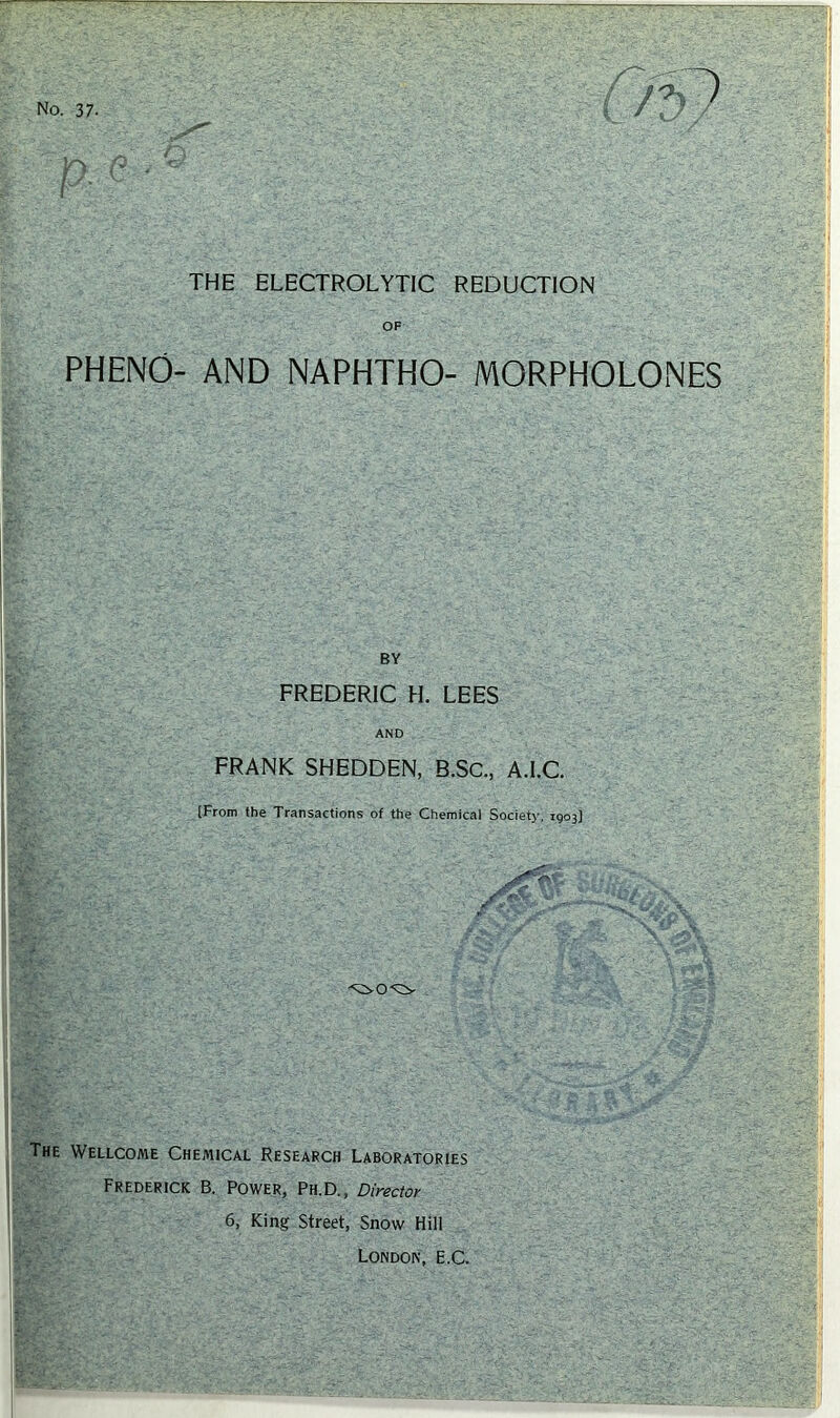 THE ELECTROLYTIC REDUCTION OF PHENO- AND NAPHTHO- MORPHOLONES BY FREDERIC H. LEES AND FRANK SHEDDEN, B.SC., A.I.C. [From the Transactions of the Chemical Society, 1903) The Wellcome Chemical Research Laboratories Frederick B. Power, Ph.D. , Directoy 6, King Street, Snow Hill London, E.C.