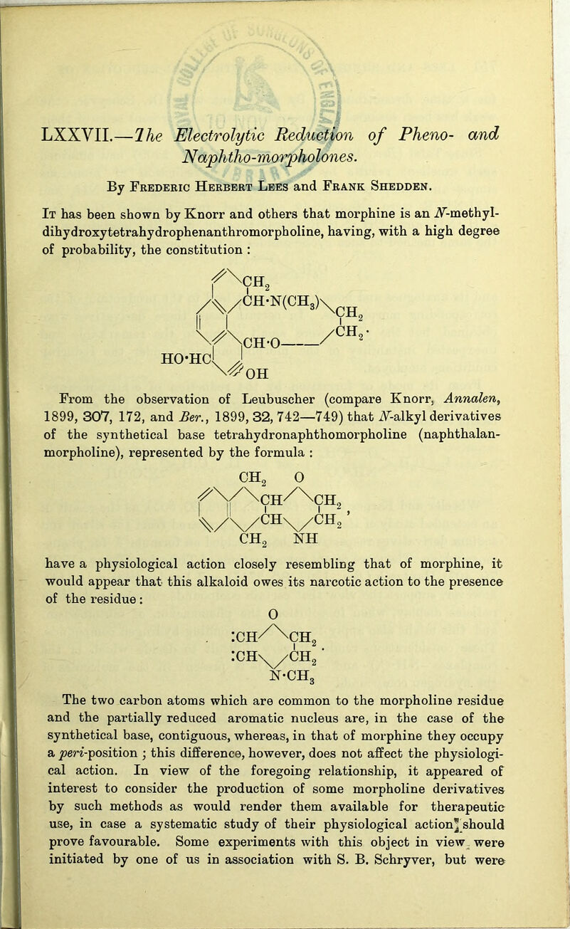 LXXVII.—Hie Electrolytic Reduction of Pheno- and Naphtho-morpholones. By Frederic Herbert Lees and Frank Shedden. It has been shown by Knorr and others that morphine is an iF-methyl- dihydroxytetrahydrophenanthromorpholine, having, with a high degree of probability, the constitution : fx ch2 A/CH-N(ca>)\CH. CH-0 ' 'CH„ HOHC OH From the observation of Leubuscher (compare Knorr, Annalen, 1899, 307, 172, and Ber., 1899, 32, 742—749) that iF-alkyl derivatives of the synthetical base tetrahydronaphthomorpholine (naphthalan- morpholine), represented by the formula : CH2 0 ^\/\ch/NxCH2 \ AAx/A ’ ch2 nh have a physiological action closely resembling that of morphine, it would appear that this alkaloid owes its narcotic action to the presence of the residue: 0 :ch/\ch2 :chx/ch2 • n-ch3 The two carbon atoms which are common to the morpholine residue and the partially reduced aromatic nucleus are, in the case of the synthetical base, contiguous, whereas, in that of morphine they occupy a jom’-position ; this difference, however, does not affect the physiologi- cal action. In view of the foregoing relationship, it appeared of interest to consider the production of some morpholine derivatives by such methods as would render them available for therapeutic use, in case a systematic study of their physiological action’ should prove favourable. Some experiments with this object in view were initiated by one of us in association with S. B. Schryver, but were