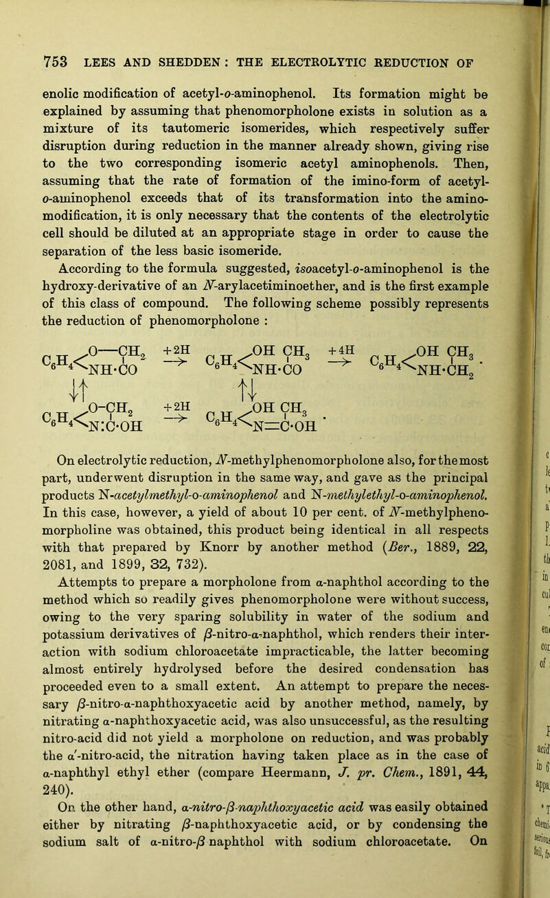 enolic modification of acetyl-o-aminophenol. Its formation might be explained by assuming that phenomorpholone exists in solution as a mixture of its tautomeric isomerides, which respectively suffer disruption during reduction in the manner already shown, giving rise to the two corresponding isomeric acetyl aminophenols. Then, assuming that the rate of formation of the imino-form of acetyl- o-aminophenol exceeds that of its transformation into the amino- modification, it is only necessary that the contents of the electrolytic cell should be diluted at an appropriate stage in order to cause the separation of the less basic isomeride. According to the formula suggested, isoacetyl-o-aminophenol is the hydroxy-derivative of an iU-arylacetiminoether, and is the first example of this class of compound. The following scheme possibly represents the reduction of phenomorpholone : C,H4< o—cn, +2H It, C6H,< NH-CO o-ch2 n:c-oh °h ch3 6 4^NH-CO + 2H —> ft C,H4< + 4H c6h4< OH CH3 NH-CH, OH CH3 N—C’OH On electrolytic reduction, -/V-methylphenomorpholone also, for the most part, underwent disruption in the same way, and gave as the principal products N-acetylmethyl-o-aminophenol and 'N-methylethyl-o-aminophenol, In this case, however, a yield of about 10 per cent, of Ar-methylpheno- morpholine was obtained, this product being identical in all respects with that prepared by Knorr by another method (Ber., 1889, 22, 2081, and 1899, 32, 732). Attempts to prepare a morpholone from a-naphthol according to the method which so readily gives phenomorpholone were without success, owing to the very sparing solubility in water of the sodium and potassium derivatives of /3-nitro-amaphthol, which renders their inter- action with sodium chloroacetate impracticable, the latter becoming almost entirely hydrolysed before the desired condensation has proceeded even to a small extent. An attempt to prepare the neces- sary /3-nitro-a-naphthoxyacetic acid by another method, namely, by nitrating a-naphthoxyacetic acid, was also unsuccessful, as the resulting nitro-acid did not yield a morpholone on reduction, and was probably the a'-nitro-acid, the nitration having taken place as in the case of a-naphthyl ethyl ether (compare Heermann, J. pr. Chem., 1891, 44, 240). On the other hand, a-nitro-/3-naphthoxyacetic acid was easily obtained either by nitrating /3-naphthoxyacetic acid, or by condensing the sodium salt of a-nitro-/3 naphthol with sodium chloroacetate. On
