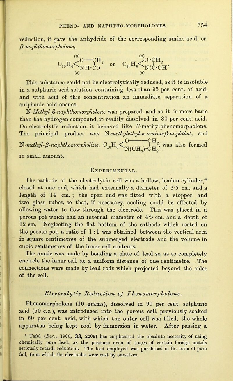 reduction, it gave the anhydride of the corresponding amino-acid, or 13-naphthomorpholone, C H^0-'?H* K,“'NH-Uu <«) O) or c10h6< O-CH, 6^n:c-oh> (a) This substance could not be electrolytically reduced, as it is insoluble in a sulphuric acid solution containing less than 95 per cent, of acid, and with acid of this concentration an immediate separation of a sulphonic acid ensues. ^-Methyl-^-naphthomorpholone was prepared, and as it is more basic than the hydrogen compound, it readily dissolved in 80 per cent. acid. On electrolytic reduction, it behaved like i\r-methyl phenomorpholone. The principal product was N-methylethyl-a-amino-fi-naphthol, and N-methyl-ft-naphthomorpholine, c10h6< o- -CH. in small amount. N(CH3)-CH2 !, was also formed Experimental. The cathode of the electrolytic cell was a hollow, leaden cylinder,* closed at one end, which had externally a diameter of 25 cm. and a length of 14 cm. ; the open end was fitted with a stopper and two glass tubes, so that, if necessary, cooling could be effected by allowing water to flow through the electrode. This was placed in a porous pot which had an internal diameter of 4‘5 cm. and a depth of 12 cm. Neglecting the flat bottom of the cathode which rested on the porous pot, a ratio of 1 :1 was obtained between the vertical area in square centimetres of the submerged electrode and the volume in cubic centimetres of the inner cell contents. The anode was made by bending a plate of lead so as to completely encircle the inner cell at a uniform distance of one centimetre. The connections were made by lead rods which projected beyond the sides of the cell. Electrolytic Reduction of Phenomorpholone. Phenomorpholone (10 grams), dissolved in 90 per cent, sulphuric acid (50 c.c.), was introduced into the porous cell, previously soaked in 60 per cent, acid, with which the outer cell was filled, the whole apparatus being kept cool by immersion in water. After passing a * Tafel (Ber., 1900, 33, 2209) has emphasised the absolute necessity of using chemically pure lead, as the presence even of traces of certain foreign metals seriously retards reduction. The lead employed was purchased in the form of pure foil, from which the electrodes were cast by ourselves.