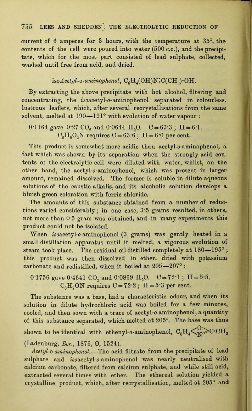 current of 6 amperes for 3 hours, with the temperature at 35°, the contents of the cell were poured into water (500 c.c.), and the precipi- tate, which for the most part consisted of lead sulphate, collected, washed until free from acid, and dried. isoAcetyl-o-aminophenol, C6H4(OH)N:C(CH3)'OH. By extracting the above precipitate with hot alcohol, filtering and concentrating, the isoacetyl-o-aminophenol separated in colourless, lustrous leaflets, which, after several recrystallisations from the same solvent, melted at 190—191° with evolution of water vapour : 0-1164 gave 0-27 C02 and 0-0644 H20. C = 63-3; H = 61. C8H902N requires C = 63'6; II = 6 -0 per cent. This product is somewhat more acidic than acetyl-o-aminophenol, a fact which was shown by its separation when the strongly acid con- tents of the electrolytic cell were diluted with water, whilst, on the other hand, the acetyl-o-aminophenol, which was present in larger amount, remained dissolved. The former is soluble in dilute aqueous solutions of the caustic alkalis, and its alcoholic solution develops a bluish-green coloration with ferric chloride. The amounts of this substance obtained from a number of reduc- tions varied considerably; in one case, 3-5 grams resulted, in others, not more than 0 5 gram was obtained, and in many experiments this product could not be isolated. When zsoacetyl-o-aminophenol (3 grams) was gently heated in a small distillation apparatus until it melted, a vigorous evolution of steam took place. The residual oil distilled completely at 180—195° ; this product was then dissolved in ether, dried with potassium carbonate and redistilled, when it boiled at 205—207° : 0-1756 gave 0-4641 C02 and 0-0869 H20. C = 72-1 ; H = 5-5. C8H7ON requires 0 = 72-2; H = 5'3 per cent. The substance was a base, had a characteristic odour, and when its solution in dilute hydrochloric acid was boiled for a few minutes, cooled, and then sown with a trace of acetyl-o-aminophenol, a quantity of this substance separated, which melted at 205°. The base was thus shown to be identical with ethenyl-o-aminophenol, C6H4,\^-^>C,CH3 (Ladenburg, Ber., 1876, 9, 1524). Acetyl-o-aminophenol.—The acid filtrate from the precipitate of lead sulphate and isoacetyl-o-aminophenol was nearly neutralised with calcium carbonate, filtered from calcium sulphate, and while still acid, extracted several times with ether. The ethereal solution yielded a crystalline product, which, after recrystallisation, melted at 205° and