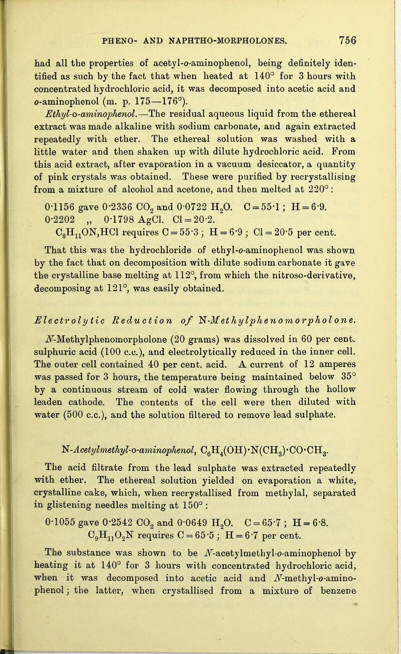 had all the properties of acetyl-o-aminophenol, being definitely iden- tified as such by the fact that when heated at 140° for 3 hours with concentrated hydrochloric acid, it was decomposed into acetic acid and o-aminophenol (m. p. 175—176°). Ethyl-o-aminophenol.—The residual aqueous liquid from the ethereal extract was made alkaline with sodium carbonate, and again extracted repeatedly with ether. The ethereal solution was washed with a little water and then shaken up with dilute hydrochloric acid. From this acid extract, after evaporation in a vacuum desiccator, a quantity of pink crystals was obtained. These were purified by recrystallising from a mixture of alcohol and acetone, and then melted at 220°: 0-1156 gave 0-2336 C02 and 0 0722 H20. C = 551 ; H = 6 9. 0-2202 „ 0-1798 AgCl. Cl = 20-2. C8HnON,HCl requires C = 553 ; H = 69; Cl = 20-5 per cent. That this was the hydrochloride of ethyl-o-aminophenol was shown by the fact that on decomposition with dilute sodium carbonate it gave the crystalline base melting at 112°, from which the nitroso-derivative, decomposing at 121°, was easily obtained. Electrolytic Reduction of 'N-Methylphenomorpholone. iF-Methylphenomorpholone (20 grams) was dissolved in 60 per cent, sulphuric acid (100 c.e.), and electrolytically reduced in the inner cell. The outer cell contained 40 per cent. acid. A current of 12 amperes was passed for 3 hours, the temperature being maintained below 35° by a continuous stream of cold water flowing through the hollow leaden cathode. The contents of the cell were then diluted with water (500 c.c.), and the solution filtered to remove lead sulphate. N-Acetylmethyl-o-aminophenol, C6H4(OH) • N(CH3) • CO • CH3. The acid filtrate from the lead sulphate was extracted repeatedly with ether. The ethereal solution yielded on evaporation a white, crystalline cake, which, when recrystallised from methylal, separated in glistening needles melting at 150° : 0-1055 gave 0-2542 C02 and 0-0649 H20. C = 65'7 ; H = 6-8. C9Hn02lSr requires C = 65'5; H = 6’7 per cent. The substance was shown to be A-acetylmethyl-o-aminophenol by heating it at 140° for 3 hours with concentrated hydrochloric acid,, when it was decomposed into acetic acid and A-methyl-o-amino- phenol; the latter, when crystallised from a mixture of benzene