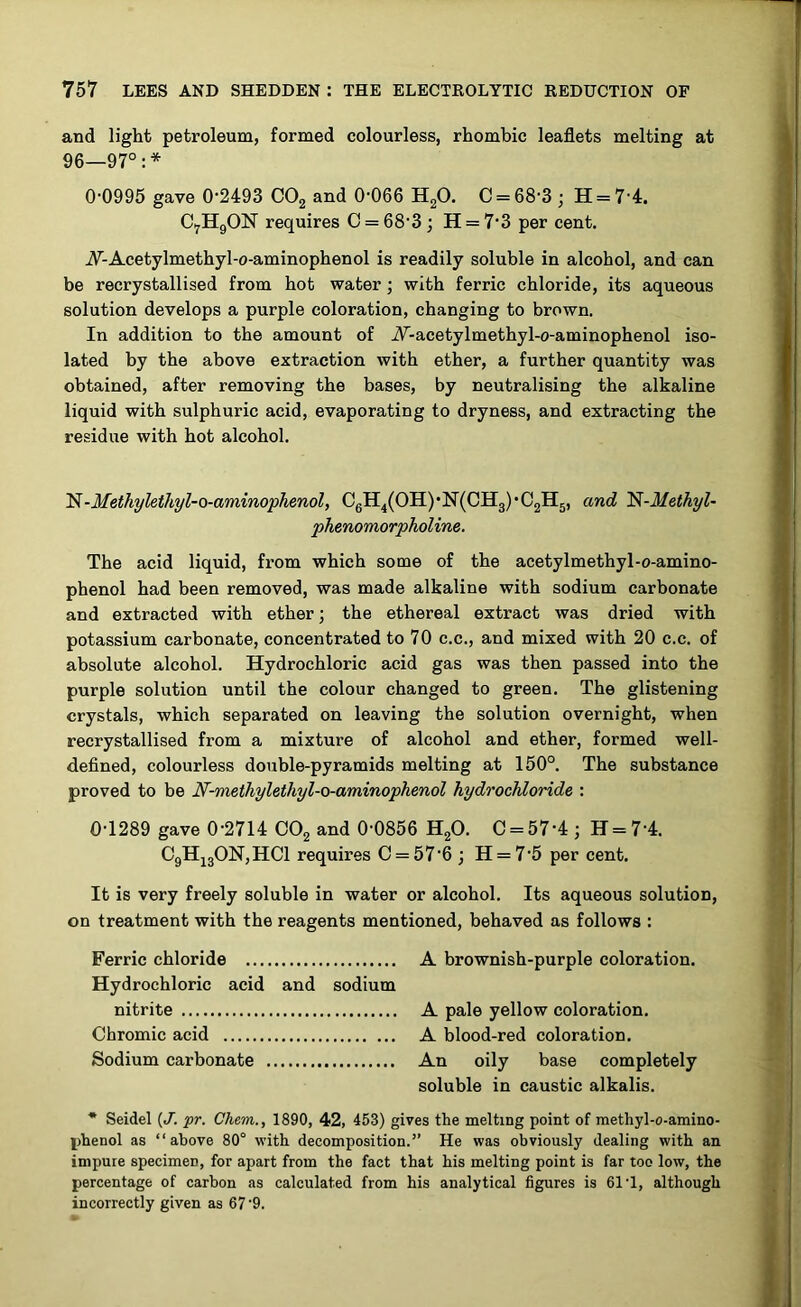 and light petroleum, formed colourless, rhombic leaflets melting at 96—97°:* 00995 gave 0-2493 C02 and 0-066 H20. C = 68-3 ; H = 7 4. C7H9ON requires 0 = 68-3; H = 7'3 per cent. A-Acetylmethyl-o-aminophenol is readily soluble in alcohol, and can be recrystallised from hot water ; with ferric chloride, its aqueous solution develops a purple coloration, changing to brown. In addition to the amount of A-acetylmethyl-o-aminophenol iso- lated by the above extraction with ether, a further quantity was obtained, after removing the bases, by neutralising the alkaline liquid with sulphuric acid, evaporating to dryness, and extracting the residue with hot alcohol. 'N-Methylethyl-o-aminophenol, C6H4(OH)'N(CH3)*C2H5, and N-Methyl- phenomorpholine. The acid liquid, from which some of the acetylmethyl-o-amino- phenol had been removed, was made alkaline with sodium carbonate and extracted with ether; the ethereal extract was dried with potassium carbonate, concentrated to 70 c.c., and mixed with 20 c.c. of absolute alcohol. Hydrochloric acid gas was then passed into the purple solution until the colour changed to green. The glistening crystals, which separated on leaving the solution overnight, when recrystallised from a mixture of alcohol and ether, formed well- defined, colourless double-pyramids melting at 150°. The substance proved to be N-methylethyl-o-aminophenol hydrochloride : 0-1289 gave 0-2714 C02 and 0-0856 H20. C = 57‘4; H = 74. C9H130N,HC1 requires C = 576; H = 7-5 per cent. It is very freely soluble in water or alcohol. Its aqueous solution, on treatment with the reagents mentioned, behaved as follows : A brownish-purple coloration. A pale yellow coloration. A blood-red coloration. An oily base completely soluble in caustic alkalis. * Seidel (J. pr. Chem., 1890, 42, 453) gives the melting point of methyl-o-amino- phenol as “above 80° with decomposition.” He was obviously dealing with an impure specimen, for apart from the fact that his melting point is far too low, the percentage of carbon as calculated from his analytical figures is 61 -1, although incorrectly given as 67 9. Ferric chloride Hydrochloric acid and sodium nitrite Chromic acid Sodium carbonate fljJuai - .