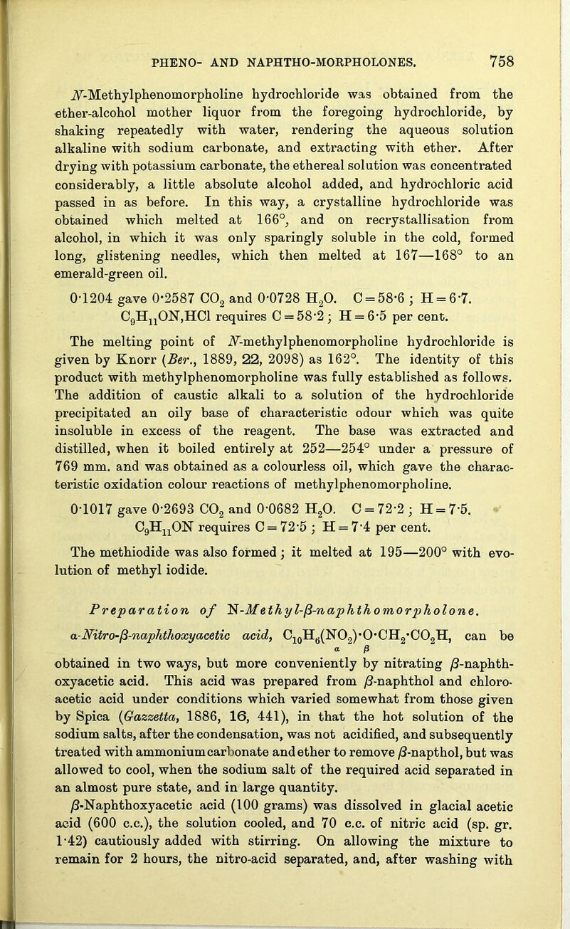 A-Methylphenomorpholine hydrochloride was obtained from the ether-alcohol mother liquor from the foregoing hydrochloride, by shaking repeatedly with water, rendering the aqueous solution alkaline with sodium carbonate, and extracting with ether. After drying with potassium carbonate, the ethereal solution was concentrated considerably, a little absolute alcohol added, and hydrochloric acid passed in as before. In this way, a crystalline hydrochloride was obtained which melted at 166°, and on recrystallisation from alcohol, in which it was only sparingly soluble in the cold, formed long, glistening needles, which then melted at 167—168° to an emerald-green oil. 0-1204 gave 0-2587 C02 and 0-0728 H20. C = 58'6 ; H = 6 7. C9HnOI7,HCl requires C = 582 ; H = 6-5 per cent. The melting point of A-methylphenomorpholine hydrochloride is given by Knorr (Ber., 1889, 22, 2098) as 162°. The identity of this product with methylphenomorpholine was fully established as follows. The addition of caustic alkali to a solution of the hvdrochloride precipitated an oily base of characteristic odour which was quite insoluble in excess of the reagent. The base was extracted and distilled, when it boiled entirely at 252—254° under a pressure of 769 mm. and was obtained as a colourless oil, which gave the charac- teristic oxidation colour reactions of methylphenomorpholine. 0-1017 gave 0-2693 C02 and 0-0682 H20. O = 72-2 ; H = 7-5. C9HnON requires C = 72-5; H = 74 per cent. The methiodide was also formed ; it melted at 195—200° with evo- lution of methyl iodide. Preparation of l$-Methyl-fi-naphthomorpholone. a-Nitro-fi-naphthoxyacetic acid, C10H6(NO2)-O-CH2-CO2H, can be a & obtained in two ways, but more conveniently by nitrating /3-naphth- oxyacetic acid. This acid was prepared from /3-naphthol and chloro- acetic acid under conditions which varied somewhat from those given by Spica (Gazzetta, 1886, 16, 441), in that the hot solution of the sodium salts, after the condensation, was not acidified, and subsequently treated with ammonium carbonate and ether to remove /3-napthol, but was allowed to cool, when the sodium salt of the required acid separated in an almost pure state, and in large quantity. /3-Naphthoxyacetie acid (100 grams) was dissolved in glacial acetic acid (600 c.c.), the solution cooled, and 70 c.c. of nitric acid (sp. gr. 1-42) cautiously added with stirring. On allowing the mixture to remain for 2 hours, the nitro-acid separated, and, after washing with