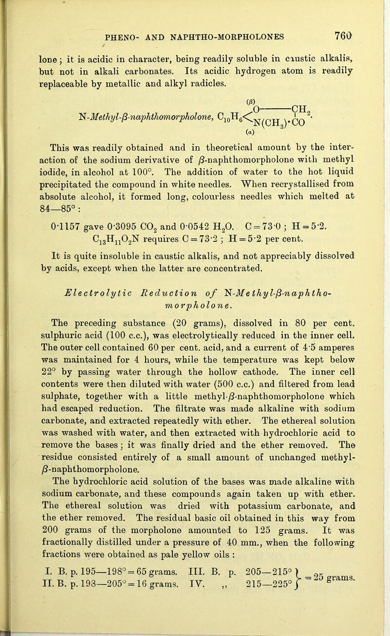 lone; it is acidic in character, being readily soluble in caustic alkalis, but not in alkali carbonates. Its acidic hydrogen atom is readily replaceable by metallic and alkyl radicles. N-Methyl-ft-naphtliomorpholone, 03) c10h6< o- («) N(CH3 -ch2 ■CO ' This was readily obtained and in theoretical amount by the inter- action of the sodium derivative of /3-naphthomorpholone with methyl iodide, in alcohol at 100°. The addition of water to the hot liquid precipitated the compound in white needles. When recrystallised from absolute alcohol, it formed long, colourless needles which melted at 84—85° : 0-1157 gave 0'3095 C02 and 0-0542 H20. C = 73-0 ; H = 5-2. Ci3Hn02N requires C = 73-2; H = 5-2 per cent. It is quite insoluble in caustic alkalis, and not appreciably dissolved by acids, except when the latter are concentrated. Electrolytic Reduction of ~N-Melhyl-(3-naphtho- morpholone. The preceding substance (20 grams), dissolved in 80 per cent, sulphuric acid (100 c.c.), was electrolytically reduced in the inner cell. The outer cell contained 60 per cent, acid, and a current of 4 5 amperes was maintained for 4 hours, while the temperature was kept below 22° by passing water through the hollow cathode. The inner cell contents were then diluted with water (500 c.c.) and filtered from lead sulphate, together with a little methyl-/3-naphthomorpholone which had escaped reduction. The filtrate was made alkaline with sodium carbonate, and extracted repeatedly with ether. The ethereal solution was washed with water, and then extracted with hydrochloric acid to remove the bases; it was finally dried and the ether removed. The residue consisted entirely of a small amount of unchanged methyl- /3-naphthomorpholone. The hydrochloric acid solution of the bases was made alkaline with sodium carbonate, and these compounds again taken up with ether. The ethereal solution was dried with potassium carbonate, and the ether removed. The residual basic oil obtained in this way from 200 grams of the morpholone amounted to 125 grams. It was fractionally distilled under a pressure of 40 mm., when the following fractions were obtained as pale yellow oils : I. B. p. 195—198° = 65grams. III. B. p. 205—215°) „5 II. B. p. 198—205° =16 grams. IV. „ 215—225° j grams.