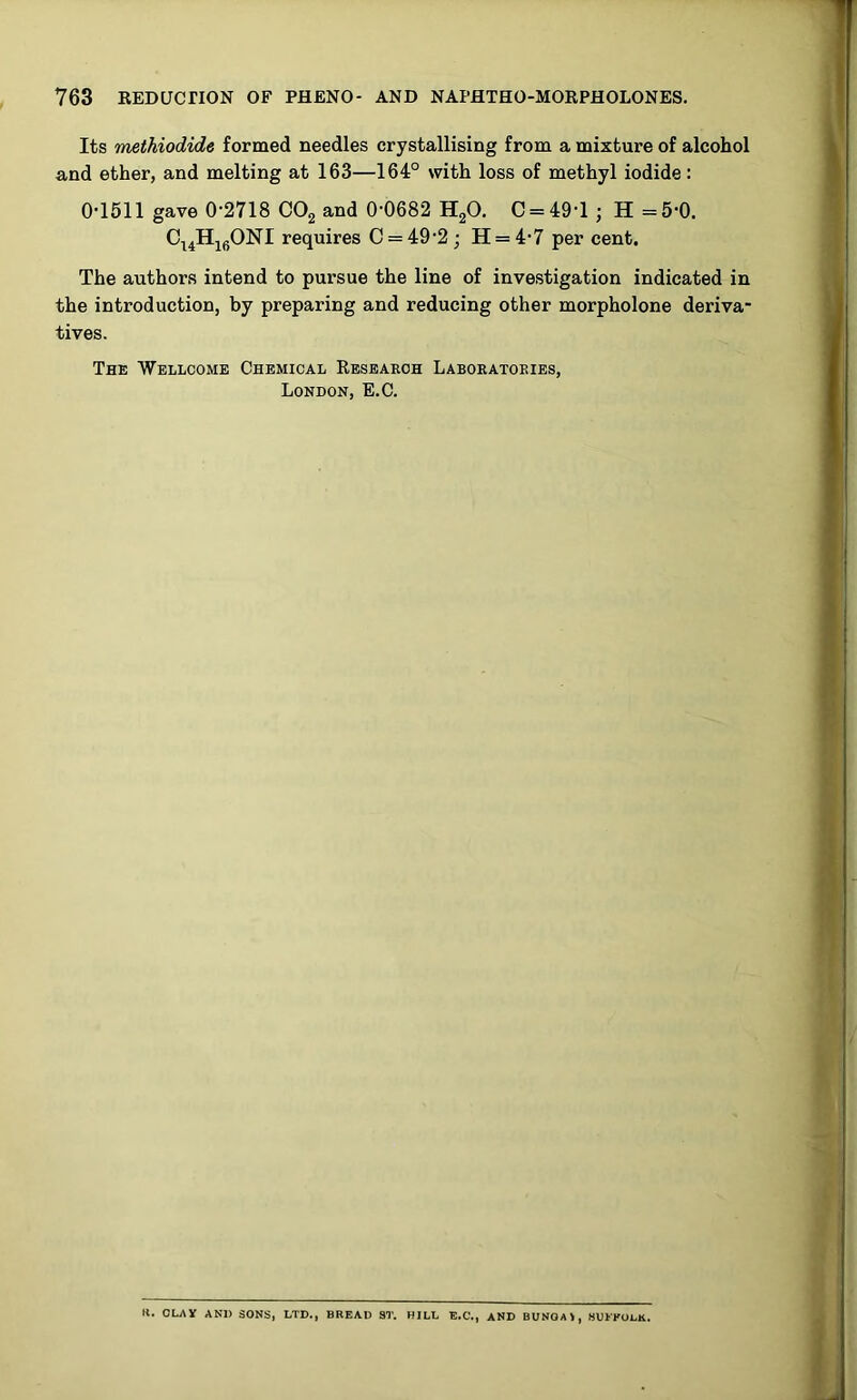 Its methiodide formed needles crystallising from a mixture of alcohol and ether, and melting at 163—164° with loss of methyl iodide: 0-1611 gave 0-2718 C02 and 0-0682 H20. C = 49-l ; H =5-0. CuH16ONI requires C = 49-2; H = 4-7 per cent. The authors intend to pursue the line of investigation indicated in the introduction, by preparing and reducing other morpholone deriva- tives. The Wellcome Chemical Research Laboratories, London, E.C. K. OLAY AND SONS, LTD., BREAD ST. HILL E.C., AND BUNOAI, SUFFOLK.