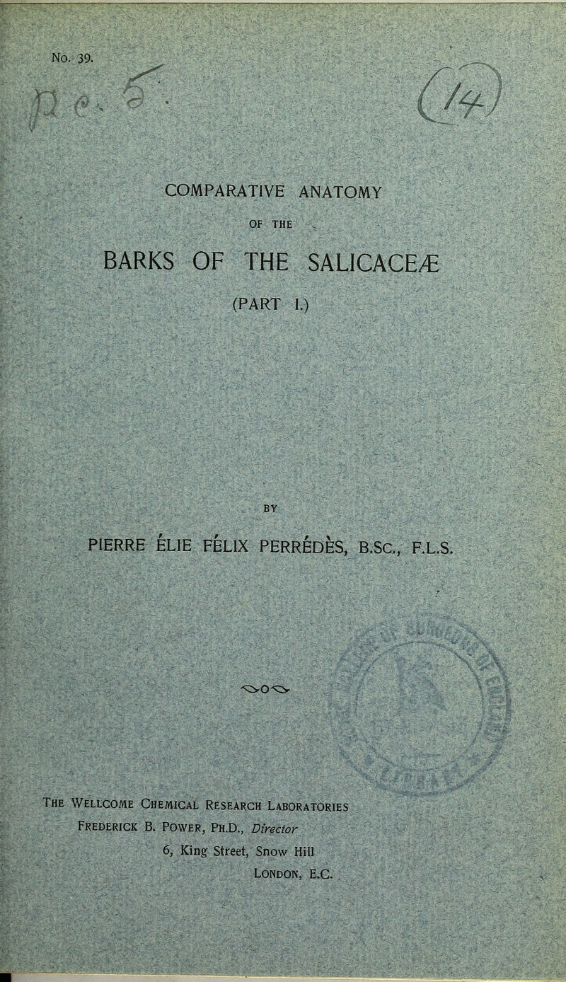 No. 39. COMPARATIVE ANATOMY OF THE BARKS OF THE SALICACE/E (PART 1.) BY PIERRE ELIE FELIX PERREDES, B.SC., F.L.S. The Wellcome Chemical Research Laboratories Frederick B. Power, Ph.D,, Director 6, King Street, Snow Hill London, E.C.