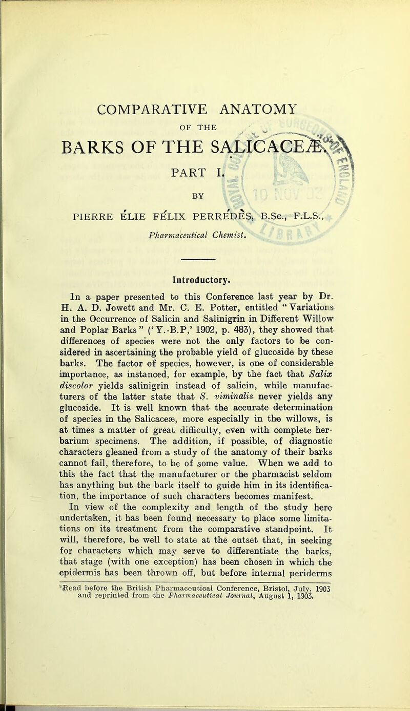 COMPARATIVE ANATOMY OF THE BARKS OF THE SALICACE PART I. BY PIERRE ELIE FELIX PERREDES, B.Sc., F.L.S., Pharmaceutical Chemist. Introductory. In a paper presented to this Conference last year by Dr. H. A. D. Jowett and Mr. C. E. Potter, entitled “ Variatioi s in the Occurrence of Salicin and Salinigrin in Different Willow and Poplar Barks” (‘Y.-B.P,’ 1902, p. 483), they showed that differences of species were not the only factors to be con- sidered in ascertaining the probable yield of glucoside by these barks. The factor of species, however, is one of considerable importance, as instanced, for example, by the fact that Salix discolor yields salinigrin instead of salicin, while manufac- turers of the latter state that S. viminalis never yields any glucoside. It is well known that the accurate determination of species in the Salic ace®, more especially in the willows, is at times a matter of great difficulty, even with complete her- barium specimens. The addition, if possible, of diagnostic characters gleaned from a study of the anatomy of their barks cannot fail, therefore, to be of some value. When we add to this the fact that the manufacturer or the pharmacist seldom has anything but the bark itself to guide him in its identifica- tion, the importance of such characters becomes manifest. In view of the complexity and length of the study here undertaken, it has been found necessary to place some limita- tions on its treatment from the comparative standpoint. It will, therefore, be well to state at the outset that, in seeking for characters which may serve to differentiate the barks, that stage (with one exception) has been chosen in which the epidermis has been thrown off, but before internal periderms *Read before the British Pharmaceutical Conference, Bristol, July, 1903