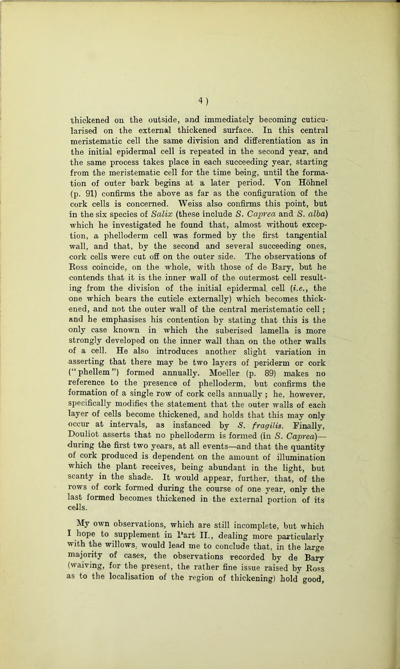 thickened on the outside, and immediately becoming cuticu- larised on the external thickened surface. In this central meristematic cell the same division and differentiation as in the initial epidermal cell is repeated in the second year, and the same process takes place in each succeeding year, starting from the meristematic cell for the time being, until the forma- tion of outer bark begins at a later period. Yon Hohnel (p. 91) confirms the above as far as the configuration of the cork cells is concerned. Weiss also confirms this point, but in the six species of Salix (these include S. Caprea and S. alba) which he investigated he found that, almost without excep- tion, a phelloderm cell was formed by the first tangential wall, and that, by the second and several succeeding ones, cork cells were cut off on the outer side. The observations of Ross coincide, on the whole, with those of de Bary, but he contends that it is the inner wall of the outermost cell result- ing from the division of the initial epidermal cell [i.e., the one which bears the cuticle externally) which becomes thick- ened, and not the outer wall of the central meristematic cell; and he emphasises his contention by stating that this is the only case known in which the suberised lamella is more strongly developed on the inner wall than on the other walls of a cell. He also introduces another slight variation in asserting that there may be two layers of periderm or coi'k (“ phellem ”) formed annually. Moeller (p. 89) makes no reference to the presence of phelloderm, but confirms the formation of a single row of cork cells annually; he, however, specifically modifies the statement that the outer walls of each layer of cells become thickened, and holds that this may only occur at intervals, as instanced by S. fragilis. Finally, Douliot asserts that no phelloderm is formed (in S. Caprea)— during the first two years, at all events—and that the quantity of cork produced is dependent on the amount of illumination which the plant receives, being abundant in the light, but scanty in the shade. It would appear, further, that, of the rows of cork formed during the course of one year, only the last formed becomes thickened in the external portion of its cells. My own observations, which are still incomplete, but which I hope to supplement in l*art II., dealing more particularly with the willows, would lead me to conclude that, in the large majority of cases, the observations recorded by de Bary (waiving, for the present, the rather fine issue raised by Ross as to the localisation of the region of thickening) hold good,