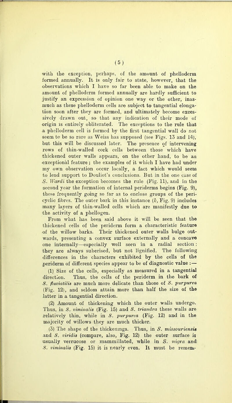 ■with the exception, perhaps, of the amount of phelloderm formed annually. It is only fair to state, however, that the observations which I have so far been able to make on the amount of phelloderm formed annually are hardly sufficient to justify an expression of opinion one way or the other, inas- much as these phelloderm cells are subject to tangential elonga- tion soon after they are formed, and ultimately become exces- sively drawn out, so that any indication of their mode of origin is entirely obliterated. The exceptions to the rule that a phelloderm cell is formed by the first tangential wall do not seem to be so rare as Weiss has supposed (see Figs. 13 and 14), but this will be discussed later. The presence of intervening rows of thin-walled cork cells between those which have thickened outer walls appears, on the other hand, to be an -exceptional feature; the examples of it which I have had under my own observation occur locally, a fact which would seem to lend support to Douliot’s conclusions. But in the one ca.se of S. Wardi the exception becomes the rule (Fig. 11), and in the second year the formation of internal periderms begins (Fig. 9), these frequently going so far as to enclose groups of the peri- cyclic fibres. The outer bark in this instance (k, Fig. 9) includes many layers of thin-walled cells which are manifestly due to the activity of a, pliellogen. From what has been said above it will be seen that the thickened cells of the periderm form a characteristic feature of the willow barks. Their thickened outer walls bulge out- wards, presenting a convex surface externally and a concave one internally—especially well seen in a radial section: they are always suberised, but not lignified. The following differences in the characters exhibited by the cells of the periderm of different species appear to be of diagnostic value : — (1) Size of the cells, especially as measured in a tangential direction. Thus, the cells of the periderm in the bark of S. fluviatilis are much more delicate than those of S. purpurea (Fig. 12), and seldom attain more than half the size of the latter in a tangential direction. (2) Amount of thickening which the outer walls undergo. Thus, in S. viminalis (Fig. 15) and S. triandra these walls are relatively thin, while in S. purpurea (Fig. 12) and in the majority of willows they are much thicker. (3) The shape of the thickenings. Thus, in S. missouriensie and S. viridis (compare, also, Fig. 12) the outer surface is usually verrucose or mammillated, while in S. nigra and S. viminalis (Fig. 15) it is nearly even. It must be remem-